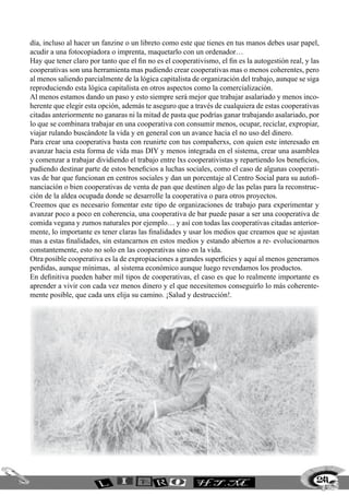 día, incluso al hacer un fanzine o un libreto como este que tienes en tus manos debes usar papel,
acudir a una fotocopiadora o imprenta, maquetarlo con un ordenador…
Hay que tener claro por tanto que el fin no es el cooperativismo, el fin es la autogestión real, y las
cooperativas son una herramienta mas pudiendo crear cooperativas mas o menos coherentes, pero
al menos saliendo parcialmente de la lógica capitalista de organización del trabajo, aunque se siga
reproduciendo esta lógica capitalista en otros aspectos como la comercialización.
Al menos estamos dando un paso y esto siempre será mejor que trabajar asalariado y menos inco-
herente que elegir esta opción, además te aseguro que a través de cualquiera de estas cooperativas
citadas anteriormente no ganaras ni la mitad de pasta que podrías ganar trabajando asalariado, por
lo que se combinara trabajar en una cooperativa con consumir menos, ocupar, reciclar, expropiar,
viajar rulando buscándote la vida y en general con un avance hacia el no uso del dinero.
Para crear una cooperativa basta con reunirte con tus compañerxs, con quien este interesado en
avanzar hacia esta forma de vida mas DIY y menos integrada en el sistema, crear una asamblea
y comenzar a trabajar dividiendo el trabajo entre lxs cooperativistas y repartiendo los beneficios,
pudiendo destinar parte de estos beneficios a luchas sociales, como el caso de algunas cooperati-
vas de bar que funcionan en centros sociales y dan un porcentaje al Centro Social para su autofi-
nanciación o bien cooperativas de venta de pan que destinen algo de las pelas para la reconstruc-
ción de la aldea ocupada donde se desarrolle la cooperativa o para otros proyectos.
Creemos que es necesario fomentar este tipo de organizaciones de trabajo para experimentar y
avanzar poco a poco en coherencia, una cooperativa de bar puede pasar a ser una cooperativa de
comida vegana y zumos naturales por ejemplo… y así con todas las cooperativas citadas anterior-
mente, lo importante es tener claras las finalidades y usar los medios que creamos que se ajustan
mas a estas finalidades, sin estancarnos en estos medios y estando abiertos a re- evolucionarnos
constantemente, esto no solo en las cooperativas sino en la vida.
Otra posible cooperativa es la de expropiaciones a grandes superficies y aquí al menos generamos
perdidas, aunque mínimas, al sistema económico aunque luego revendamos los productos.
En definitiva pueden haber mil tipos de cooperativas, el caso es que lo realmente importante es
aprender a vivir con cada vez menos dinero y el que necesitemos conseguirlo lo más coherente-
mente posible, que cada unx elija su camino. ¡Salud y destrucción!.




                                                                                                     241
 