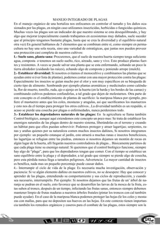 Manejo integrado de plagas
En el manejo orgánico de una hortaliza nos enfocamos en controlar el tamaño y los daños oca-
sionados por las plagas, en ningún caso utilizamos insecticidas, herbicidas o fungicidas químicos.
Muchas veces las plagas son un indicador de que nuestro sistema se esta desequilibrando, y hay
algo que mejorar (especialmente cuando trabajamos en ecosistemas muy dañados, suele suceder
que al principio tengamos bastante plagas, hasta que se crea la diversidad y el equilibrio natural
otra vez) En general hablamos de 5 elementos que se combinan entre sí, como siempre en perma-
cultura no hay una sola receta, sino una variedad de estratégicas, que juntas nos pueden proveer
una protección casi completa de nuestros cultivos:
1.- Suelo sano, planta sana: Procuremos, que el suelo de nuestra huerta siempre tenga suficiente
agua, composta o tenemos un suelo suelto, rico, aireado, sano y vivo. Esto produce plantas fuer-
tes y resistentes. A veces se puede salvar una planta que se esta enfermando, soltando un poco la
tierra alrededor (cuidando las raíces), echando algo de composta y poniendo arrope (mulch).
2.- Establecer diversidad: Si nosotros evitamos el monocultivo y combinamos las plantas que se
ayudan entre si (ver lista de plantas), podernos contar con una mayor protección contra las plagas:
Especialmente los insectos se guían mucho por el olor y son muy específicos en su búsqueda de
cierto tipo de alimento. Sembrando por ejemplo plantas aromáticas y medicinales como caléndu-
la, flor de muerto, tomillo, ruda, ajo o ajenjo en la huerta (en la barda y los bordes de las camas) y
combinando cultivos podemos confundirlas, a tal grado que dejen de molestarnos. Otra parte de
este concepto es el establecimiento de plantas de sacrificio: la mariposa blanca por ejemplo, pre-
fiere el mastuerzo antes que los coles, mostazas y arugulas, así que sacrificamos los mastuerzos
y esto nos da el tiempo para proteger los otros cultivos...La diversidad también es un respaldo, si
acaso se pierde una cosecha por plagas o enfermedades, nunca perderemos todo.
3.- Establecer los depredadores naturales de las plagas: En la agricultura se llama también
Control biológico, aunque aquí extendemos este concepto un poco mas: Se trata de establecer los
enemigos naturales de las plagas dentro de nuestro sistema, liberándolas en el terreno y creando
un hábitat para que ellos puedan sobrevivir: Podemos proteger y atraer lagartijas; serpientes, ra-
nas y arañas quienes por su naturaleza comen muchos insectos dañinos, Si nosotros integramos
por ejemplo: un pequeño estanque al jardín, esto atraerá a muchas ranas e insectos beneficiosos,
las lagartijas se refugian entre las piedras, entonces si nosotros dejamos un montón de rocas en
algún lugar de la huerta, allí llegarán nuestros controladores de plagas... Básicamente partimos de
que cada plaga tiene su enemigo natural: Si queremos que el control biológico funcione, siempre
hay algo de “plaga”, para que los depredadores tengan que comer. Con el tiempo se establece un
sano equilibrio entre la plaga y el depredador, a tal grado que siempre se pierde algo de cosecha,
pero esta pérdida nunca llega a tamaños peligrosos. Advertencia: La mayor cantidad de insectos
es benéfica, nada mas un pequeño porcentaje puede causar daños.
4.- Interrumpir el ciclo de vida de la plaga: Es necesaria mucha investigación, observación y
paciencia: Si ve algún elemento dañino en nuestros cultivos, no se desespere: Hay que conocer y
aprender de las plagas, entendiendo su comportamiento y sus ciclos de reproducción, y cuando
sea necesario, interrumpirlo. Por ejemplo: Si nosotros dejamos que las frutas de un’ árbol de na-
ranja se pudran en el suelo, esto favorece que se desarrollen las larvas de la mosca de la fruta, es-
tas suben al tronco, después de un tiempo, infectando las frutas sanas, entonces siempre debemos
mantener limpio de frutas maduras a nuestros árboles frutales (pintar los troncos con cal también
puede ayudar). En el caso de la mariposa blanca podemos proteger las hojas (le los coles y mosta-
zas con mallas, para que no depositen sus huevos en las hojas. En este contexto tienen importan-
cia también los remedios orgánicos y caseros para el combate de las plagas, estos siempre son la



                                                                                                    243
 