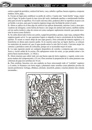 248


  cartón u papel de periódico, estiércol de burro, vaca, caballo o gallina, basura orgánica, composta
  madura, tierra, paja,...
  1.- Escoja un lugar para establecer su jardín de cultivo. Cuanta más “mala hierba” tenga, mejor
  está el lugar. Se poda el pasto lo mas cerca del suelo, tumbando quelites o macheteando hierbas
  altas para nivelar la superficie. Si el suelo está muy duro, podemos abrir la superficie un poco con
  un bieldo o un pico, para que la materia orgánica tenga más facilidad de entrar al suelo.
  2.- Ahora se aplica en el área algo de estiércol (no aplicar demasiado, máximo 1cm) y otros pro-
  veedores de nitrógeno, corno harina de hueso o de sangre de animal (del rastro), también tantita
  cal (en suelos ácidos) o algo de ceniza así como cualquier suplemento mineral, que pueda nece-
  sitar la tierra (como fósforo).
  3.- Se cubre ahora todo el área con cartón, o papel de periódico, petates, ropa vieja, cualquier fibra
  orgánica puede servir. Lo que queremos lograr es impedir el nuevo crecimiento de las hierbas y
  quelites. El zacate se muere abajo de una capa gruesa y bien colocada de materia orgánica y se
  transforma en abono para nuestro jardín. Si en nuestra cama hay un ligero declive, se colocan
  los materiales de manera tal, que el agua pueda entrar lo más fácil al suelo. Conviene mojar los
  cartones y periódicos antes de colocarlas, porque así se acomodan mejor al suelo.
  4.- La capa siguiente puede ser cualquier desperdicio de comida o composta que esté a mano,
  fresco y recién salido de la cocina, (No apliquemos restos de carne, ya que pueden atraer a los
  perros hacia nuestra huerta...) ( 10cm.).
  5.- Ahora tenemos que cubrir todo con una buena capa de tierra orgánica y vegetal, como com-
  posta madura del compostcentro. (15 cm.) Para terminar la preparación de la cama ponemos una
  cobertura de paja (sin semillas) de 10 cm.
  6.- Para sembrar, hacemos con una espátula un hoyo atravesando todo el “colchón” orgánico
  y el cartón, lo llenamos con tierra negra y plantamos tanto semillas corno plántulas jóvenes de
  nuestra preferencia: lechuga, albahaca, jitomate, alcachofa, patata y muchas plantas más estarán
  encantadas...
 
