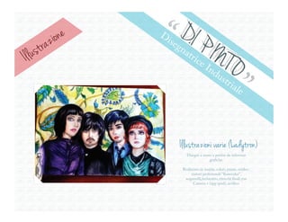 razione   “ D.I P
                     D
                         ise
Il lu   st                  gn
                              atr            INT
                                    ice
                                                 O
                                                             ”
                                           In
                                                du
                                                     str
                                                           ial
                                                                e




                            Illustrazioni varie (Ladytron)
                               Disegni a mano a partire da referenze
                                            grafiche.

                             Realizzato in matita, colori, penne, eviden-
                                  ziatori profesionali “Kurecolor”,
                              acquerelli,inchiostro, ritocchi finali con
                                   Camera + (app ipod), acrílico.
 