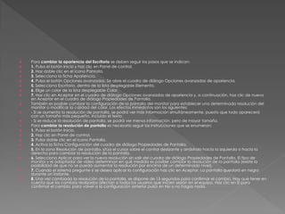    Para cambiar la apariencia del Escritorio se deben seguir los pasos que se indican:
   1. Pulsa el botón Inicio y haz clic en Panel de control.
   2. Haz doble clic en el icono Pantalla.
   3. Selecciona la ficha Apariencia.
   4. Pulsa el botón Opciones avanzadas. Se abre el cuadro de diálogo Opciones avanzadas de apariencia.
   5. Selecciona Escritorio, dentro de la lista desplegable Elemento.
   6. Elige un color de la lista desplegable Color.
   7. Haz clic en Aceptar en el cuadro de diálogo Opciones avanzadas de apariencia y, a continuación, haz clic de nuevo
    en Aceptar en el cuadro de diálogo Propiedades de Pantalla.
   También es posible cambiar la configuración de la pantalla del monitor para establecer una determinada resolución del
    monitor o modificar la calidad del color. Los efectos inmediatos son los siguientes:
   - Si se aumenta la resolución de pantalla, se podrá ver más información simultáneamente, puesto que todo aparecerá
    con un tamaño más pequeño, incluido el texto.
   - Si se reduce la resolución de pantalla, se podrá ver menos información, pero de mayor tamaño.
   Para cambiar la resolución de pantalla es necesario seguir las instrucciones que se enumeran:
   1. Pulsa el botón Inicio.
   2. Haz clic en Panel de control.
   3. Pulsa doble clic en el icono Pantalla.
   4. Activa la ficha Configuración del cuadro de diálogo Propiedades de Pantalla.
   5. En la zona Resolución de pantalla, sitúa el cursor sobre el control deslizante y arrástralo hacia la izquierda o hacia la
    derecha para cambiar la resolución de la pantalla.
   6. Selecciona Aplicar para ver la nueva resolución sin salir del cuadro de diálogo Propiedades de Pantalla. El tipo de
    monitor y el adaptador de vídeo determinan en qué medida es posible cambiar la resolución de la pantalla (existe la
    posibilidad de que no se pueda aumentar la resolución por encima de un determinado nivel).
   7. Cuando el sistema pregunte si se desea aplicar la configuración haz clic en Aceptar. La pantalla quedará en negro
    durante un instante.
   8. Una vez cambiada la resolución de la pantalla, se dispone de 15 segundos para confirmar el cambio. Hay que tener en
    cuenta que los cambios realizados afectan a todos los usuarios que inicien sesión en el equipo. Haz clic en Sí para
    confirmar el cambio; para volver a la configuración anterior pulsa en No o no hagas nada.
 