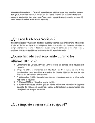 algunas redes sociales y Para qué son utilizadas prácticamente muy completo nuestro
trabajo, aun también Para qué nos sirven las Redes Sociales en nuestra vida laboral,
personal y educativa y un avance de Cómo creen que serán nuestras vidas en unos 10
años con los avances de las Redes Sociales.




¿Que son las Redes Sociales?
Son comunidades virtuales en donde se buscan personas para entablar una interacción
social, en donde se puede encontrar gente de todo el mundo con intereses comunes y
simples conocidos; en una red social se puede compartir contenido como fotos, videos,
paginas, o un texto sencillo que exprese lo sentido en el momento.


¿Cómo han ido evolucionando durante los
ultimos 10 años?
   1 Lanzamiento de Google AdWords (2000): generó iun cambio en la industria del
     comercio.
   2 Wikipedia (2001): comenzando con 20 artículos en 14 lenguas, es una de las
     enciclopedias más completas y grandes del mundo. Hoy en día cuenta con
     millones de artículos en 271 idiomas.
   3 El vídeo online (2006): de contenido casero y profesional, gracias a sitios en la
     web como el Youtube.
   4 El iPhone (2007): el internet se vuelve portátil.
   5 El boom de las redes sociales (2008): con la llegada del Facebook se captó la
     atención de millones de personas, gracias a la facilidad de comunicarse con
     otras personas a largas distancias.




¿Qué impacto causan en la sociedad?
 