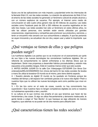 Quiza una de las aplicaciones con más impacto y popularidad entre los internautas de
la llamada Web 2.0, son las redes sociales. La creación de aplicaciones de Web 2.0 en
el entorno de las redes sociales ha generado un fenómeno cultural de amplio alcance y
con un número explosivo de usuarios. Por ejemplo, el Internet como medio de
comunicación en sólo cuatro años generó más de 50 millones de usuarios. Las redes
sociales como Facebook pasó de 200 a 250 millones de usuarios registrados en tan
sólo tres meses. Las redes sociales han sido un fenómeno en estos últimos años, no
sólo las utilizan personas, sino también están siendo utilizadas por grandes
corporaciones, organizaciones y compañías para promover sus productos y servicios, y
tener un encuentro más cercano con sus consumidores o adeptos, A que las personas
se vayan innovando y se actualicen dia con dia y sepan usar y saber lo importante que
es.


¿Qué ventajas se tienen de ellas y que peligros
pueden surgir?
Los huérfanos digitales Los padres que no se involucren en el acercamiento por parte
de sus hijos a las nuevas tecnologías los conviertenen huérfanos digitales. Sin un
referente de comportamiento no sabrán enfrentarse a los dilemas éticos que se
lesplantean. Serán mas propensos a desarrollar hábitos pocosaludables y estarán más
expuestos a los posibles riesgos. Está en nuestras manos evitar que esto suceda
3. ANTES AHORA JUGAR En la calle Con Videojuegos ESTUDIAR Con libros Con
ordenadoresRELACIONARNOS Con chicos del barrio En las redes sociales Se lavaba
a mano Se utiliza la lavadora• El mundo es el mismo, pero tiene distinto aspecto.
4. • Nuestro planeta es digital• El mundo se ha quedado sin fronteras porque las
medidas del tiempo y del espacio han cambiado gracias a la nueva vida digital.• Pedir a
nuestros hijos que no utilicen las nuevas tecnologías será como pedirles que vivan en
Marte
5. • En las tics como en el resto de cosas, cuando no hay conocimiento hay
superstición.• Que nuestros hijos no tengan competencia digitales es como si nosotros
no hubiésemos aprendido a leer y escribir.
6. La cultura en la que vivimos nos enseña el uso que tenemos que hacer de las
herramientas y las cosas. Si algo se utiliza frecuentemente y demanera inadecuada, la
gente tiende a colgar el “San Benito”, lo que haceque se siga utilizando de manera
negativa y que además no se puede ver de otra manera para utilizarlo bien



¿Qué caracteristicas tienen las redes sociales?
 