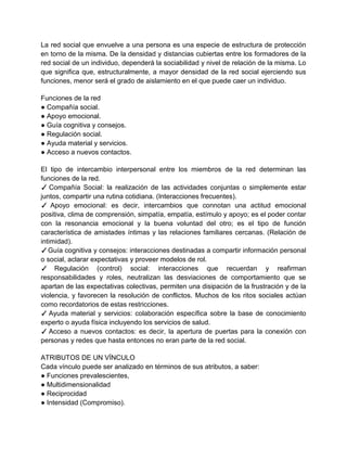 La red social que envuelve a una persona es una especie de estructura de protección
en torno de la misma. De la densidad y distancias cubiertas entre los formadores de la
red social de un individuo, dependerá la sociabilidad y nivel de relación de la misma. Lo
que significa que, estructuralmente, a mayor densidad de la red social ejerciendo sus
funciones, menor será el grado de aislamiento en el que puede caer un individuo.

Funciones de la red
● Compañía social.
● Apoyo emocional.
● Guía cognitiva y consejos.
● Regulación social.
● Ayuda material y servicios.
● Acceso a nuevos contactos.

El tipo de intercambio interpersonal entre los miembros de la red determinan las
funciones de la red.
✓ Compañía Social: la realización de las actividades conjuntas o simplemente estar
juntos, compartir una rutina cotidiana. (Interacciones frecuentes).
✓ Apoyo emocional: es decir, intercambios que connotan una actitud emocional
positiva, clima de comprensión, simpatía, empatía, estímulo y apoyo; es el poder contar
con la resonancia emocional y la buena voluntad del otro; es el tipo de función
característica de amistades íntimas y las relaciones familiares cercanas. (Relación de
intimidad).
✓ Guía cognitiva y consejos: interacciones destinadas a compartir información personal
o social, aclarar expectativas y proveer modelos de rol.
✓ Regulación (control) social: interacciones que recuerdan y reafirman
responsabilidades y roles, neutralizan las desviaciones de comportamiento que se
apartan de las expectativas colectivas, permiten una disipación de la frustración y de la
violencia, y favorecen la resolución de conflictos. Muchos de los ritos sociales actúan
como recordatorios de estas restricciones.
✓ Ayuda material y servicios: colaboración específica sobre la base de conocimiento
experto o ayuda física incluyendo los servicios de salud.
✓ Acceso a nuevos contactos: es decir, la apertura de puertas para la conexión con
personas y redes que hasta entonces no eran parte de la red social.

ATRIBUTOS DE UN VÍNCULO
Cada vínculo puede ser analizado en términos de sus atributos, a saber:
● Funciones prevalescientes,
● Multidimensionalidad
● Reciprocidad
● Intensidad (Compromiso).
 