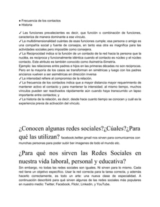 ● Frecuencia de los contactos
● Historia

✓ Las funciones prevalecientes es decir, que función o combinación de funciones,
caracteriza de manera dominante a ese vínculo.
✓ La multidimensionalidad cuántas de esas funciones cumple; esa persona o amigo es
una compañía social y fuente de consejos, en tanto esa otra es magnifica para las
actividades sociales pero imposible como consejera.
✓ La Reciprocidad indica si la función de un contacto de la red hacia la persona que la
nucléa, es reciproca y funcionalmente idéntica cuando el contacto es núcleo y el núcleo
contacto. Este atributo es también conocido como Asimetría-Simetría.
Ejemplo: las relaciones entre padres e hijos en las primeras décadas no son reciprocas.
Pero en la mayoría de los casos se transforman en simétricas y luego con los padres
ancianos vuelven a ser asimétricas en dirección inversa
✓La intensidad refiere al compromiso de la relación.
✓ La frecuencia de los contactos indica que a mayor distancia mayor requerimiento de
mantener activo el contacto y para mantener la intensidad; al mismo tiempo, muchos
vínculos pueden ser reactivados rápidamente aún cuando haya transcurrido un lapso
importante entre contactos; y
✓ La historia de la relación, es decir, desde hace cuanto tiempo se conocen y cuál es la
experiencia previa de activación del vínculo.




¿Conocen algunas redes sociales?¿Cúales?¿Para
qué las utilizan? facebook,twitter,gmail nos sirven para comunicarnos con
munchas personas para poder subir ber imagenes de todo el mundo etc.


¿Para qué nos sirven las Redes Sociales en
nuestra vida laboral, personal y educativa?
Sin embargo, no todas las redes sociales son iguales. Ni sirven para lo mismo. Cada
red tiene un objetivo específico. Usar la red correcta para la tarea correcta, y además
hacerlo correctamente, es todo un arte: una nueva clase de especialidad. A
continuación describiré para qué sirven algunas de las redes sociales más populares
en nuestro medio: Twitter, Facebook, Flickr, Linkedin, y YouTube.
 