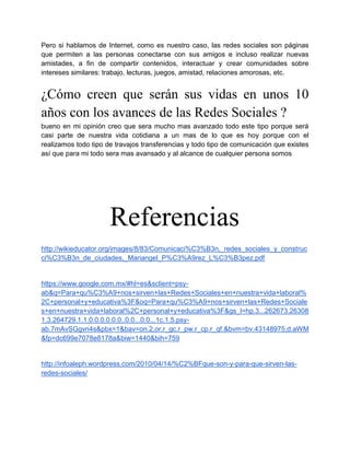 Pero si hablamos de Internet, como es nuestro caso, las redes sociales son páginas
que permiten a las personas conectarse con sus amigos e incluso realizar nuevas
amistades, a fin de compartir contenidos, interactuar y crear comunidades sobre
intereses similares: trabajo, lecturas, juegos, amistad, relaciones amorosas, etc.


¿Cómo creen que serán sus vidas en unos 10
años con los avances de las Redes Sociales ?
bueno en mi opinión creo que sera mucho mas avanzado todo este tipo porque será
casi parte de nuestra vida cotidiana a un mas de lo que es hoy porque con el
realizamos todo tipo de travajos transferencias y todo tipo de comunicación que existes
así que para mi todo sera mas avansado y al alcance de cualquier persona somos




                      Referencias
http://wikieducator.org/images/8/83/Comunicaci%C3%B3n,_redes_sociales_y_construc
ci%C3%B3n_de_ciudades,_Mariangel_P%C3%A9rez_L%C3%B3pez.pdf


https://www.google.com.mx/#hl=es&sclient=psy-
ab&q=Para+qu%C3%A9+nos+sirven+las+Redes+Sociales+en+nuestra+vida+laboral%
2C+personal+y+educativa%3F&oq=Para+qu%C3%A9+nos+sirven+las+Redes+Sociale
s+en+nuestra+vida+laboral%2C+personal+y+educativa%3F&gs_l=hp.3...262673.26308
1.3.264729.1.1.0.0.0.0.0.0..0.0...0.0...1c.1.5.psy-
ab.7mAvSGgvn4s&pbx=1&bav=on.2,or.r_gc.r_pw.r_cp.r_qf.&bvm=bv.43148975,d.aWM
&fp=dc699e7078e8178a&biw=1440&bih=759


http://infoaleph.wordpress.com/2010/04/14/%C2%BFque-son-y-para-que-sirven-las-
redes-sociales/
 