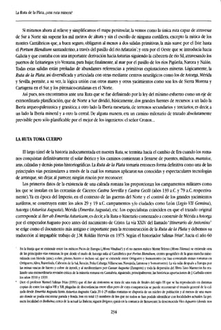 La Ruta de la Plata, ¿una ruta minera?
Si miramos ahora al relieve y simplificamos el mapa peninsular, la vemos como la única ruta capaz de atravesar
de Sur a Norte sin superar los mil metros de altura y sin el escollo de ninguna cordillera, excepto la mítica de los
montes Cantábricos que, a buen seguro, obligaron al menos a dos salidas primitivas, la más suave por el Este hasta
el Portum Blendium santanderino, a través del pasillo del ríoArlanzón7
;y otra por el Oeste que se introducía hacia
Galicia y que contaba con una importante derivación haciaAsturias siguiendo la cabecera de río Sil, atravesando los
puertos de Leitariegos y/o Ventana, para bajar, finalmente, al mar por el pasillo de los ríos Pigüeña, Narcea y Nalón.
Todas estas salidas están preñadas de abundantes referencias a primitivas explotaciones mineras. Lógicamente, la
Ruta de la Plata, así diversificada y articulada con otras mediante centros neurálgicos como los de Astorga, Mérida
y Sevilla, permite, a su vez, la lógica unión con otros mares y otros yacimientos como son los de Sierra Morena y
Cartagena en el Sur, y los pirenaico<atalanas en el Norte.
Así pues, nos encontramos ante una Ruta que se fue definiendo por la ley del mínimo esfuerzo como un eje de
extraordinaria planificación, que de Norte a Sur dividió, básicamente, dos grandes fuentes de recursos: a un lado la
Iberia arqueo-paleozoica y granítica; a otro lado la Iberia mesetaria, de terrenos secundarios y terciarios; es decir, a
un lado la Iberia mineral y a otro la cereal. De alguna manera, era un camino milenario de trazado absolutamente
previsible pero sólo planificable por el mejor de los ingenieros: el señor Cronos...
LA RUTA TOMA CUERPO
El largo túnel de la historia indocumentada en nuestra Ruta, se termina hacia el cambio de Era cuando los roma-
nos conquistan definitivamente el solar ibérico y los caminos comienzan a llenarse de puentes, miliarios, mansios,
aras, calzadas y demás pistas historiográficas. La Ruta de la Plata tomaría entonces forma definitiva como una de las
principales vías peninsulares a través de la cual los romanos aplicaron sus conocidas y espectaculares tecnologías
de arranque, sin dejar, al parecer, ningún rincón por reconocer.
Los primeros datos de la existencia de una calzada romana los proporcionan los campamentos militares como
los que se instalan en las cercanías de Cáceres: Castra Servilla y Castra Cecili (años 139 a.C.y 79 a.C. respectiva-
mente).Ya en época del Imperio, en el contexto de las guerras del Norte y el control de los grandes yacimientos
auríferos, se construyen entre los años 29 y 19 a.C. campamentos y/o ciudades como León (Legio VII Gemina),
Astorga (Asturica Augusta), Mérida (Emérita Augusta), etc. Los especialistas coinciden en que el trazado original
corresponde al Iter ab Emérita Asturicam, es decir, a la Ruta o Itinerario comenzado a construir de Mérida aAstorga
por el emperador Augusto poco antes del nacimiento de Cristo. La vía XXTV del llamado "Itinerario deAntonino"
se erige como el documento más antiguo e importante para la reconstrucción de la Ruta de la Plata y debemos su
traducción al impagable trabajo de J.M. Roldan Hervás en 1975. Según el historiador Salinas Frías8
, hacia el año 60
En la franja que se extiende entre los míticos Picos de Europa QMons VindiusT) y el no menos mítico Monte Teleno (Mons Titenus) se extiende otra
de las principales vías romanas, la que desde el nudo de Astorga salía al Cantábrico por Partus Blendium, centro geográfico de la gran mancha mine-
ralizada con blenda (zinc), cobre, plomo, hierro e incluso sal, que se extiende entre Ortiguen) y Somorrostro (se han constatado minas romanas en
Ortíguero,Aliva, Ruíseñada, Cabezón de la Sal, Reocín, Peña Cabarga,Villaescusa, Navajeda, Lanstosa y Somorrostro). La vía salía después a Europa por
las minas vascas de hierro y cobre de Ayerdi, y al mediterráneo por Caesar Augusta (Zaragoza) y toda la depresión del Ebro. lino Mantecón ha rea-
lizado una extraordinaria revisión crítica de la minería romana en Cantabria, siguiendo, principalmente, las históricas aportaciones de J. Carballo entre
los años 1910 y 1939.
" Dice el profesor Manuel Salinas Frías (1993) que el Iter deAntonino se trata de una ruta de finales del siglo III que se ha reproducido en distintas
copias de entre los siglosVII y XII, plagadas de discordancias entre ellas pero de cuya comparación se puede reconstruir el trazado general de la cal-
zada desde Emérita Augusta hasta Asturica Augusta. Cada 20 ó 25 millas romanas se disponía de un núcleo de población y al menos de una man-
sio donde se podía encontrar parada y fonda. Son en total 13 nombres de los que no todos se han podido identificar con localidades actuales. La pri-
mera localidad es Beduina, cerca de la actual La Bañeza; siguen Brigeco, quizá en la comarca de Benavente; la desconocida Vico Aquario (donde nos
234
 