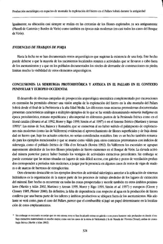 Producción metalúrgica en espacios de montaña: la explotación del hierro en el Pallars Sobirá durante la antigüedad
Igualmente, su ubicación casi siempre se realiza en las cercanías de los filones explotados, ya sea antiguamente
(Planell de Castenás y Bordes de Virós) como también en épocas más modernas (en casi todos los casos del Bosque
deVirós).
EVIDENCIAS DE TRABAJOS DE FORJA
Hasta la fecha no se han documentado restos arqueológicos que sugieran la existencia de una forja. Este hecho
puede deberse a que la mayoría de los yacimientos localizados remiten a actividades que se llevaron a cabo fuera
de los asentamientos y a que en los poblados documentados los niveles de derrumbe de construcciones en piedra
limitan mucho la visibilidad de otros elementos arqueológicos.
CONCLUSIONES: LA SIDERURGIA PROTOfflSTÓRICA Y ANTIGUA EN EL PALLARS EN EL CONTEXTO
PENINSULAR Y EUROPEO OCCIDENTAL
El desarrollo de diversas campañas de prospección arqueológica sistemática complementado por excavaciones
en extensión ha permitido obtener una visión amplia de la explotación del hierro en la alta montaña del Pallars
Sobirá desde el final de la Prehistoria a la alta Edad Media. Las diferentes rasas mineras premodernas documentadas
presentan características análogas a múltiples ejemplos de lo que se ha venido denominando minería indígena en
época protohistórica, romano republicana y alto-imperial en diferentes puntos de la Península Ibérica como en el
litoral catalán (Alvarez et al. 1992, Morer y Rigo 1999, Simón et al. 1997) o en el Sistema Ibérico (Martínez y Arenas
1999)10
. Las minas de Son, Baiasca y Romadriu, que se conservan al no haber sufrido el palimpsesto de explotacio-
nes más modernas (como las de Vallferrera) evidencian el aprovechamiento de filones superficiales y de baja densi-
dad en hierro que, bajo los actuales criterios, no serían considerados rentables. Este es un hecho también remarca-
do para los ejemplos mencionados y que se asume como válido para otros contextos prerromanos con indicios de
siderurgia, como el poblado ibérico de l'Illa d'en Reixach (Rovira 1992). En Vallferrera los escoriales se agrupan
mayormente alrededor de los tres filones principales de hierro existentes en el Bosque de Virós. La elevada activi-
dad minera posterior parece haber borrado los vestigios de actividades extractivas precedentes. Sin embargo se
puede constatar que las minas situadas en lugares de más difícil acceso, con galerías y pozos de ventilación profun-
dos corresponden a períodos más modernos, a juzgar por la presencia en algunos casos de restos de vigas de made-
ra o de marcas de barrenos de nitroglicerina.
Otro elemento destacable en los ejemplos descritos de actividad siderurgia anterior a la aplicación de sistemas
hidráulicos es la organización de la mayor parte de los procesos de trabajo alrededor de los lugares de extracción
del mineral. Este hecho es recurrente en todas las zonas prospectadas y sucede también en otros ámbitos peninsu-
lares (Martín y Adán 2002, Martínez y Arenas 1999, Morer y Rigo 1999, Simón et al. 1997) y europeos (Cleere y
Clossey 1985, Pleiner 2000). En definitiva, la falta de dependencia con respecto al agua en la producción de hierro
conlleva que una buena parte de los talleres y ámbitos productivos se ubiquen fuera de los asentamientos. Más ade-
lante se verá como, para el caso del Pallars, parece que el combustible sí jugó un papel determinante en la localiza-
ción de estos emplazamientos.
10
Sin embargo es necesario recordar que en esta misma zona se han localizado minas en galería o con pozos bastante más profundos en donde el tra-
bajo extractivo materializado es mucho mayor, como son los casos de la mina de Valdestrada y la de Masada de 1 Torreta (Teruel), ambas de crono-
logía ibérica (Martín yAdan 2002).
324
 