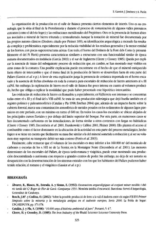 E. Gassiot,J.Jiménez yA. Picón
La organización de la producción en el valle de Baiasca presenta ciertos elementos de interés. Uno es su cro-
nología, que la sitúa al final de la Protohistoria y durante el proceso de romanización de algunos valles pirenaicos
cercanos (como el del río Segre) y las estibaciones meridionales del Prepirineo. Otro es la presencia de hornos abier-
tos asociados a mineral de hierro triturado y termoalterado. Aunque la testación de mineral fue documentada por
los propios autores clásicos (Diodoro, citado por Pleiner: 109), su identificación arqueológica a menudo ha resulta-
do compleja y problemática, especialmente por la reducida visibilidad de los residuos generados y la menor entidad
de los hornos, con pocas superestructuras aéreas. Con todo, el horno del Dolmen de la Font dels Corns (y presumi-
blemente el del Pi Fiorit) presenta características similares a estructuras con una funcionalidad similar de época
romana documentados en Andalucía (García 2003) y el sur de Inglaterra (Cleere y Clossey 1985). Queda por expli-
car la ausencia de trazas del subsiguiente proceso de reducción que, en cambio, se han mostrado muy visibles en
otras zonas de la comarca. Una posible explicación puede encontrarse en el hecho de que el mineral enriquecido
fuera objeto de intercambio y que el tramo final de la producción de hierro se desarrollara fuera de esta parte del
Pallars (Gassiot et al. e.p.). A favor de esta explicación juega la presencia de cerámica importada en el horno exca-
vado y la ausencia de fechas absolutas en toda la comarca para escoriales de reducción de hierro anteriores al s. III
calNE. Sin embargo, la explotación de hierro en el valle de Baiasca fue poco intensa en cuanto al volumen produci-
do, hecho que obliga a explicar la modalidad que pudo haber presentado este hipotético intercambio.
Las evidencias de reducción de hierro en Romadriu y, especialmente, enVallferrera son intensas y se concentran
todas entre el s. III y el final del s.VIII calNE. Se trata de una producción siderúrgica que dejó huella también en el
registro polínico y paleoatmosférico (Catalán y Pía 1998, Esteban 2004) que, además de un impacto fuerte sobre la
cubierta forestal, marca una contaminación atmosférica de metales pesados en los sedimentos de algunos lagos pire-
naicos en este período, con un máximo en torno el 600 ne. En todos los casos los escoriales se ubican alejados de
los principales cursos fluviales y por debajo del límite superior del bosque. Por otra parte, en numerosos casos se
han documentado carboneras en las inmediaciones, de forma similar a otros contextos con fargas no hidráulicas
(Cleere i Clossey 1985, Decombeix et al. 2001, Dunikowski y Cabboi 2001, Pleiner 2000). Ello plantea el acceso al
combustible como el factor dominante en la ubicación de la actividad en esta parte del proceso metalúrgico, hecho
lógico si se tiene en cuenta que fácilmente su masa fue similar a la del mineral sometido a reducción y, al ser su volu-
men muy superior, su transporte debió ser más costoso (Forés et al. 2003).
Finalmente, cabe remarcar que el volumen de los escoriales es muy inferior a los 160.000 m* del montículo de
carbones y escorias de los s. I-III ne de Le Ferrier, en la Montaigne Noire (Decombeix et al. 2001). Las menores
dimensiones de los escoriales del Pallars, de época tardo-romana y visigótica, puede estar mostrando una produc-
ción descentralizada o autónoma con respecto a grandes centros de poder. Sin embargo, no deja de ser notorio su
desaparición con la desestructuración de los sistemas estatales con los que los habitantes del Pallars pudieron haber
tenido relación, el romano y el visigótico (Gassiot et al. e.p.)
BIBLIOGRAFÍA
Alvarez, R., Blasco, M., Estrada, A. y Sintas, E. (1992): Excavations arqueolbgiques al conjunt miner neolític i ibe-
rio tarda del C/ Roger de ñor de Gavd. -Campanya 1991- Memoria inédita d'excavació. Barcelona: Servei d'Arqueologia,
Generalitat de Catalunya.
Bosch, J.M*. y Codina, O. (2002): "Sobre la possible producció de ferro a la valí d'Andorra entre els seglesVII-XVI Primer
Simposio sobre la minería y la metalurgia antigua en el sudoeste europeo, Seros 2000. La Pobla de Segur:
UPC/SEDPGYM, pp. 371-378.
- Catalán, J. y Pía, S. (1998): "10.000 anys d'histbria ambiental alpare", Portarró, 5:4-7.
- Cleere, H. y Crossley, D. (1985): The Iron Industry of the Weald. Leicester: Leicester University Press.
325
 
