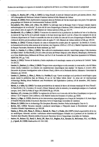 Producción metalúrgica en espacios de montaña: la explotación del hierro en el Pallars Sobirá durante la antigüedad
- Codina, O., Bosch, J.Ma
. y Vila, A. (2001): La Farga Rossell, el zenit de l'obtenció delferro pel sistema directe, 1842-
1876, Monografles del Patrimoni Cultural d'Andorra.Andorra la Vella: Ministeri de Cultura.
Davasse, B. (2000): Fórets charbonniers etpaysans dans les Pyrenees de Vest du mayen age a nosjours. Une approche
géograpbique de l'histoire de l'environnement.lovkmse., GEODE.
- Decombeix, P.M., Fabre, J.M. y Rico, Ch. (2001): "La sidérurgie dans la Montagne Noire á l'époque romaine.Aspects
méthodologiques de la recherche". Enveto del 6e curs d'Arqueologia d'Andorra 2000. L'obtenció delferro pel procedi-
ment directe entre els segles W i XIX. Ministeri de Cultura:Andorra la Vella, pp. 161-175.
Dunikowski, Ch. y Cabboi, S. (2001): T extraction du mineral de fer, la production du charbon de bois et la reduction
du mineral de l'Age du Fer, de la période romaine et du haut moyenAge dans le nord de a France Oes examples du site de
Clérimois, département de l'Yonne et ensemble des sites de la Sarthe En Actes del 6e curs d'Arqueologia d'Andorra 2000.
L'obtenció delferro pel procediment directe entre els segles IV i XIX. Ministeri de Cultura:Andona laVella, pp. 189-210.
- Esteban, A. (2003): "El abetal, el hayedo: de cómo se formaron los actuales pisos de vegetación". En Esteban,A. (Coord.).
La humanización de las altas cuencas de la Garona y las Nogueras (4500 a.C-1955 d.C). Madrid: OrganismoAutónomo
de Parques Nacionales, Ministerio de Medio Ambiente, pp. 50-67.
- Forés, A., Gassiot, E. y Oltra, J. (2003): 'Mes enllá de la transhumancia: mineria i metal-lúrgia antiga a l'alta muntanya
del Mars Sobira". En Mata-Perelló,J. M. (ed.) Libro deActas del Primer Simposio sobre Minería, Metalurgia y Patrimonio
en el Área Mediterránea, Bellmunt del Priorat, del 8 al 10 de Noviembre del 2002. Barcelona:Ajuntament de Bellmunt,
SEDPGYM,UPC, pp. 71-82.
- García, J. (2003): "Hornos de fundición y fusión empleados en la metalurgia romana en la provincia de Córdoba". Habis
34:201-212.
- Gassiot, E., Jiménez, J. y Oltra, J. (2003): "Prospecciones arqueológicas en alta montaña. La zona media y alta del Pallars
Sobira (Iieida, Catalunya) y su relación con manifestaciones arqueológicas más amplias". En Esparza, A. (coord.) 2003.
Encuentro dejóvenes investigadores sobre el Bronce Final y Hierro en la Península Ibérica, Salamanca: Universidad de
Salamanca, pp. 339-361.
Gassiot, E., Jiménez, J., Oltra, J., Picón, A. y Verdún, E. e.p.: "Canvis tecnológics en la producció metal-lúrgica a gran
aleada durant la prehistoria final ais Pirineus. El cas de l'alt Pallars Sobira, Lleida". En Actas del 1st internacional
Archaeology Meeting About Prehistoric and Protohistoric Salt Exploitation Cardona, 6-8 de desembre, 2003. Instituí
d'Estudis Ceretans.
- Martin, A. y Adán, F.J. (2002): "Las minas protohistóricas de mineral de hierro del término municipal de Seno (Teruel)".
En Mata-Perelló,J. M. y González,J. R. (coord.). Primer Simposio sobre la minería y la metalurgia antigua en el sudoeste
europeo, Serás 2000. La Pobla de Segur: UPC/SEDPGYM, pp. 195-200.
Martínez, J.P. y Arenas, J.A. (1999): "La explotación del hierro en el curso alto del río Mesa (Guadalajara) en época cel-
tibérica". En IV Simposio sobre celtíberos, vol.II. Madrid: Institución Fernando el Católico, pp. XXXX.
- Morer, J. y Rigo, A. (1999): Memoria de les intervencions arqueologiques en el tracat de l'autopista A-16, tram Sitges-
El Vendrell. Memoria inédita d'excavació. Barcelona: Servei d'Arqueologia, Generalitat de Catalunya.
- Pleiner, R. (2000>. Iron in Archaeology. The European Bloomery Smelters. Praha.Archeologicky ÚstavAv Cr.
- Rovira, M.C. (1992> "Recursos minerals i producció metaMúrgica a PEmpordá durant la Protohistoria". Annals de
l'Institut d'Estudis Empurdanesos, pp. 309-328.
- Simón, J., Pérez, J.M., Plana, F., Elvira, J., Marsal, M., Titus, F. y Prado, J.M. (1997): Estudi arqueométric de les res-
tes metdUiques, minerals, escories i estructures mlnero-metaUúrgiques trobades en eljaciment de les Guardies (el
Vendrell, Baix Penedés). Memoria inédita d'excavació. Barcelona: Servei d'Arqueologia, Generalitat de Catalunya.
- Stuiver, M., Reimer, P.J., Bard, E., Beck, J.W., Burr, G.S., Hughen, K.A., Kromer, B., McCormac, F.G., v.d. Plicht,
J., y Spurk, M. (1998): Radiocarbon 40:1041-1083.
326
 