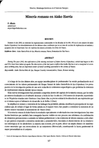 Minería y Metalurgia históricas en el Sudoeste Europeo
Minería romana en Aiako Harria
P.Alkaín
ARKEOLAN
arqueologia@arkeolan.com
RESUMEN
Durante el año 2002, se reinician las exploraciones comenzadas en las décadas de los 80 y 90 en el coto minero de Aiako
Harria (Gipuzkoa). Los descubrimientos de los últimos años, confirman que no se trata de un área de explotación secundaria y
marginal, sino un importante foco de explotación minera asociada a la civitas de Oiasso.
Palabras clave: Aiako Harria-Peña de Aya, Minería romana, Oiasso, Romanización País Vasco.
ABSTRACT
During The year 2002, the exploration of the mining enclosure ofAiako Harria (Gipuzkoa), which had began in 80s
and 90's, have been taken up again. The discoveries ofthe lastyears confirm thatAiako Harria is not a marginal or secon
dary working area, but an important center of miner working associated to the civitas of Oiasso.
Key words: Aiako Harria-Peña de Aya, Basque Country romanization, Oiasso, Roman mining.
A lo largo de los dos últimos años, un equipo interdisciplinar de profesionales1
ha venido profundizando en el
conocimiento de los valores patrimoniales del Parque Natural de Aiako Harria-Peña de Aya (Gipuzkoa). Los presu-
puestos de la investigación partían de una serie reducida de testimonios arqueológicos, que probaban la existencia
de explotaciones mineras durante época romana.
Estas nuevas investigaciones han permitido comprobar, dentro del capítulo de la minería romana, que los traba-
jos mineros localizados en el subsuelo alcanzan -a fecha de hoy- la cifra de 2.563 metros de desarrollo, repartiéndo-
se en 50 galerías situadas entre Oiartzun e Irun. Entre ellas, es preciso señalar la localización de una explotación que
en sí misma supera el kilómetro de desarrollo: la de Belbio 2 (Irun).
La amplitud en número y extensión de los hallazgos ha permitido, además, modificar la percepción de los espe-
cialistas que, de señalar el lugar de forma aislada en el espacio vasco, han pasado a considerar la existencia de un
distrito minero vinculado al asentamiento de Oiasso (Irun).
Si la minería romana deAiako Harria ha resultado especialmente revalorizada tras estas investigaciones, hay otras
facetas históricas que, también, han conseguido hacerse visibles en este proceso; nos referimos a la confirmación
de elementos pertenecientes a unidades de habitat prehistóricas y a las evidencias de labores mineras a cielo abier-
to que parecen responder a iniciativas medievales y posmedievales, vinculadas al abastecimiento de las instalacio-
nes siderúrgicas de los alrededores. La minería más reciente, por su parte, ofrece un amplio abanico de manifesta-
ciones materiales que son merecedoras de un tratamiento diferenciado, constituyendo la faceta patrimonial de
mayor personalidad en el conjunto.
1
Centro de Investigaciones Histórico Arqueológicas Arkeolan y Félix Ugarte Elkartea. Estudio y Defensa del Mundo Subterráneo.
327
 