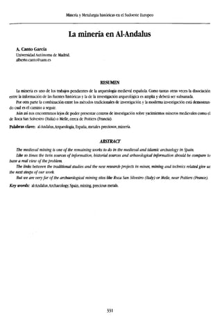 Minería y Metalurgia históricas en el Sudoeste Europeo
La minería en Al-Andalus
A. Canto García
Universidad Autónoma de Madrid.
alberto.canto@uam.es
RESUMEN
La minería es uno de los trabajos pendientes de la arqueología medieval española. Como tantas otras veces la disociación
entre la información de las fuentes históricas y la de la investigación arqueológica es amplia y deberá ser subsanada.
Por otra parte la combinación entre los métodos tradicionales de investigación y la moderna investigación está demostran-
do cual es el camino a seguir.
Aún así nos encontramos lejos de poder presentar centros de investigación sobre yacimientos mineros medievales como el
de Roca San Solvestro (Italia) o Melle, cerca de Poitiers (Francia).
Palabras clave: al-Andalus,Arqueología, España, metales preciosos, minería.
ABSTRACT
The medieval mining is one of the remaining works to do in the medieval and islamic archaelogy in Spain.
Like so times the twin sources of information, historial sources and arhaeological information should be compare to
have a real view of the problem.
The links between the traditional studies and the new research projects in mines, mining and technics related give us
the next steeps of our work.
But we are veryfar of the archaeological mining sites like Roca San Silvestro (Italy) or Melle, near Poitiers (France).
Key words: aI-Andalus,Archaeology, Spain, mining, precious metals.
331
 