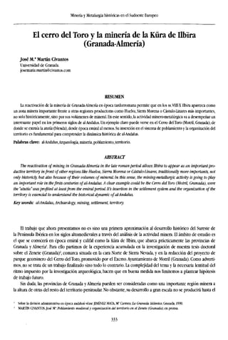 Minería y Metalurgia históricas en el Sudoeste Europeo
El cerro del Toro y la minería de la Kura de Ilbira
(Granada-Almería)
José M.a
Martin Civantos
Universidad de Granada.
josemaria.martin@civantos.com
RESUMEN
La reactivación de la minería de Granada-Almería en época tardorromana permite que en los ss.V1II-X Ilbira aparezca como
un zona minera importante frente a otras regiones productoras como Huelva, Sierra Morena o Cástulo-Linares más importantes,
no solo históricamente, sino por sus volúmenes de mineral. En este sentido, la actividad minero-metalúrgica va a desempeñar un
interesante papel en los primeros siglos de al-Andalus. Un ejemplo claro puede verse en el Cerro delToro (Motril, Granada), de
donde se extraía la atutía (blenda), desde época emiral al menos. Su inserción en el sistema de poblamiento y la organización del
territorio es fundamental para comprender la dinámica histórica de al-Andalus.
Palabras clave: al-Andalus,Arqueología, minería, poblamiento, territorio.
ABSTRACT
The reactivation of mining in Granada-Almería in the late roman period allows Ilbira to appear as an importantpr
ductive territory infront ofother regions like Huelva, Sierra Morena or Cástulo-Linares, traditionally more importants
only historicly, but also because of their volumes of mineral. In this sense, the mining-metallurgic activity is going to
an important role in thefirsts centuries ofal-Andalus. A clear example could be the Cerro del Toro (Motril, Granada),
the "atutía"wasprofited at leastfrom the emiralperiod. It's insertion in the settlement system and the organization ofth
territory is essencial to understand the historical dynamic ofal-Andalus.
Key words: al-Andalus, Archaeology, mining, settlement, territory.
El trabajo que ahora presentamos no es sino una primera aproximación al desarrollo histórico del Sureste de
la Península Ibérica en los siglos altomedievales a través del análisis de la actividad minera. El ámbito de estudio es
el que se conocerá en época emiral y califal como la Küra de Ilbira, que abarca prácticamente las provincias de
Granada y Almería'. Para ello partimos de la experiencia acumulada en la investigación de nuestra tesis doctoral
sobre el Zenete (Granada)2
, comarca situada en la cara Norte de Sierra Nevada, y en la redacción del proyecto de
parque geominero del Cerro del Toro, promovido por el Excmo.Ayuntamiento de Motril (Granada). Como adverti-
mos, no se trata de un trabajo finalizado sino todo lo contrario. La complejidad del tema y la necesaria lentitud del
ritmo impuesto por la investigación arqueológica, hacen que en buena medida nos limitemos a plantear hipótesis
de trabajo futuro.
Sin duda, las provincias de Granada y Almería pueden ser consideradas como una importante región minera a
la altura de otras del resto del territorio peninsular. No obstante, su desarrollo a gran escala no se producirá hasta el
' Sobre la división administrativa en época andalusí véase JIMÉNEZ MATA, M* Carmen: la Granada Islámica. Granada, 1990.
2
MARTÍN CIVANTOSJosé M": Poblamiento medieval y organización del territorio en el Zenete (Granada), en prensa.
333
 