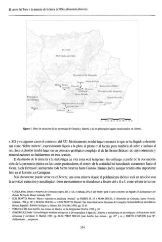 El cerro del Toro y la minería de la Küra de Ubira (Granada-Almería)
Figura 1. Plano de situación de las provincias de Granada y Almería y de los principales lugares mencionados en el texto.
s. XIX y en algunos casos el comienzo del XX3
. Efectivamente, tendrá lugar entonces lo que se ha llegado a denomi-
nar como "fiebre minera", especialmente ligada a la plata, al plomo y al hierro, pero también al cobre e incluso al
oro. Esta explosión tendrá lugar en un contexto geológico complejo, el de las Sierras Béticas', de cuya estructura y
mineralizaciones no hablaremos en esta ocasión.
El desarrollo de la minería y la metalurgia en esta zona será temprano. Sin embargo, a partir de la documenta-
ción de la presencia púnica en las costas peninsulares, el centro de la actividad irá basculando claramente hacia el
Oeste, hacia Tartessos', incluyendo toda Sierra Morena hasta Cástulo (Linares,Jaén), aunque tendrá otro importante
hito en el Levante, en Cartagena.
Más claramente puede verse en el Zenete, una zona minera donde el poblamiento ibérico está en relación con
la actividad extractiva y metalúrgica6
. Estos asentamientos se abandonan a finales del s. II a.C. como efecto de la con-
' COHEN, Arón: Minas y mineros de Granada (siglos XIX y XX). Granada, 2002 y del mismo para el caso concreto de Alquife: El Marquesado del
Zenete. Tierra de Minas. Granada, 1987.
' RUIZ MONTES, Manuel; "Minas y minería en Andalucía Oriental", en FERRER, M.,S.I. y MORA TERUEL, E: Minerales de Granada. Sierra Nevada.
Granada, 1991, p. 187 y MOLINA MOLINA.A. y RUIZ MONTES, Manuel:"Las mineralizaciones filonianas del complejo Nevado-Filábride (Cordilleras
Béticas, España)", Boletín Geológico y Minero,Vol. 104-106 (1993), pp. 21-39-
s
PÉREZ MACÍAS, Juan Aurelio: Las minas de Huelva en la Antigüedad. Huelva, 1998, p. 30.
6
DOMERGUE,Claude:"Les techniques miniéres antiques et le De remetallica d'Agrícola",Minería y metalurgia en las antiguas civilizaciones medi-
terráneas y europeas. II. Madrid, 1989, pp. 88-94; PÉREZ MACÍAS, Juan Aurelio: Las minas..., pp. 207 y ss. y MARTÍN CIVANTOS, José Ma
:
Poblamiento..., en prensa.
334
 