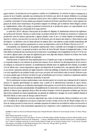 José M.1
Martín Civantos
quista romana y la introducción de los primeros cambios en el poblamiento. La creación en época cesariana de la
colonia de Acci (Guadix), supondrá una reordenación del territorio que afectó de manera definitiva a la actividad
minera con el abandono del único yacimiento todavía activo. Estos cambios son parejos al proceso de romanización
y vendrían a demostrar el escaso interés que despierta la minería del Zenete para Roma frente a otras regiones his-
pánicas de mucha mayor importancia. No podemos asegurar sin embargo, que la tradición minera llegara a perder-
se completamente, sobre todo porque la posterior reactivación de la producción parece ser, especialmente en el
caso de la metalurgia, una continuidad de la etapa anterior.
La crisis del s. III d.C. afectará a buena parte de las minas de Hispania. Se abandonarán entonces las explotacio-
nes auríferas del Noroeste. Muchas no sobrevivirán a la primera mitad del s. IV. Desde este momento el volumen de
producción caerá de manera espectacular y algunos metales como el oro y el estaño dejarán de beneficiarse. La
minería se volverá a circunscribir a la zona Sur de la Península, pero de manera más dispersa y difusa hasta la caída
del Imperio". La definitiva crisis de Roma afectará de manera clara a una minería en gran medida dependiente del
Estado.Así se explica la práctica paralización en zonas tan importantes como la de Riotinto (Huelva) en el s.V8
.
Curiosamente, este abandono de las grandes explotaciones viene a coincidir con el resurgir de la minería y la
metalurgia en el Zenete y en general en toda la cara Norte de Sierra Nevada''. Durante la Antigüedad tardía y la Alta
Edad Media se producirá una reactivación de la extracción y la metalurgia con el surgimiento en los ss.V-VI de nue-
vos talleres, algunos junto a las zonas de explotación, pero otros algo más alejados, situados en el llano. Este hecho
plantea algunos interrogantes difíciles de responder.
Evidentemente, el carácter de estas explotaciones no es el mismo que el que se desarrollara en época ibérica y
no responde tampoco a los sistemas de producción romanos. En un momento de descomposición de las estructu-
ras antiguas, la extracción de mineral y su transformación deberán tener un significado bien distinto. La prolifera-
ción de talleres más o menos importantes supone una dispersión de la producción y una aparente falta de control
ya sea estatal o particular, ejercido por algún dominus o señor. Sin embargo, el tamaño de estas fundiciones excede
con toda seguridad las necesidades locales, por lo que una parte del metal debería salir al exterior. Debemos tener
en cuenta además, que en Ferreira era hierro lo que se beneficiaba, pero en Jerez y Lanteira se explotarían también
el cobre y la plata que están obviamente destinados al mercado.
Pero la explotación en época tardorromana, como decimos, parece ser en parte una continuación de la tradición
anterior. Se seguirán aprovechando las mismas vetas a partir de la infraestructura heredada de época ibérica.
Posiblemente los trabajos no se hubieran interrumpido nunca gracias a la acción de los rebuscadores existentes a lo
largo de todos los períodos preindustriales. Presumiblemente la extracción se realizaría entonces desde los pozos y
galerías ya abiertos, pero siguiendo ahora el filón de manera irregular a través de pequeñas cavidades que intentan
aprovechar solamente las masas mineralizadas, sin sistemas de entibación o desagüe.Así ocurre también durante la
Alta Edad Media en otras zonas de Europa como laToscana1
".
Tecnológicamente supone un retroceso importante que, como en otras muchas esferas económicas, no es más
que el resultado de la adaptación a las nuevas condiciones sociales creadas con la crisis del Mundo Antiguo. Este sis-
tema de trabajo permite la extracción de cantidades pequeñas de mineral sin necesidad de realizar una inversión ni
en trabajo ni en dinero. Sería desarrollado seguramente por campesinos como complemento de la actividad agríco-
DOMERGUE, Claude: Les mines ele la Péninsule ¡benque duns l'Antiquilé /fomame. Collection de l'École Franchise de Rome, 127. Roma, 1990, pp.
177 y ss.
* PÉREZ MACÍAS.Juan Aurelio: Las minas..., p. 32.
' Alcázar Ol.Tuyina/Faraxa (lerez del M.),Viñas Bajas 01 (Ferreira), Los Hornillos (Dólar),Cañadillas (Purullena), la Morisma (Valle del Zalabí),Cauzón
(Cortes y Graena)..MARTÍN ClVANTOS.José M":Poblamiento..., en prensa y BERTRAND.Marycllc,SÁNCHEZ VICIANA.José R, y ZUBIAUR MARCOS,
Juan F.:'Mines et metallurgies medievales de la Sierra Nevada (region de Guadix. prov. de Grenade). Premieres dones", en Actas de las I Jornadas
sobre Minería y tecnología en la Edad Media peninsular (León. 7595/León, 1996, pp, 180-197, pp. 182-183.
'" FRANCOVTCH, Riccardo: Rncca S. Silvestro. Roma, 1991.
335
 