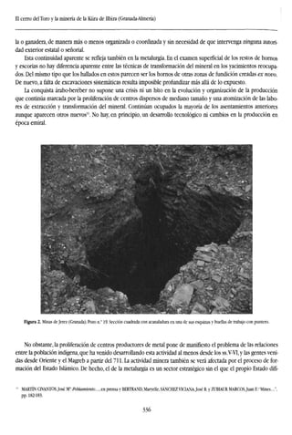 El cerro delToro y la minería de la Küra de Ilblra (Granada-Almería)
la o ganadera, de manera más o menos organizada o coordinada y sin necesidad de que intervenga ninguna autori-
dad exterior estatal o señorial.
Esta continuidad aparente se refleja también en la metalurgia. En el examen superficial de los restos de hornos
y escorias no hay diferencia aparente entre las técnicas de transformación del mineral en los yacimientos reocupa-
dos. Del mismo tipo que los hallados en estos parecen ser los hornos de otras zonas de fundición creadas ex novo.
De nuevo, a falta de excavaciones sistemáticas resulta imposible profundizar más allá de lo expuesto.
La conquista árabo-beréber no supone una crisis ni un hito en la evolución y organización de la producción
que continúa marcada por la proliferación de centros dispersos de mediano tamaño y una atomización de las labo-
res de extracción y transformación del mineral. Continúan ocupados la mayoría de los asentamientos anteriores
aunque aparecen otros nuevos11
. No hay, en principio, un desarrollo tecnológico ni cambios en la producción en
época emiral.
Figura 2. Minas de Jerez (Granada). Pozo n.° 19. Sección cuadrada con acanaladura en una de sus esquinas y huellas de trabajo con puntero.
No obstante, la proliferación de centros productores de metal pone de manifiesto el problema de las relaciones
entre la población indígena, que ha venido desarrollando esta actividad al menos desde los ss.V-VI,y las gentes veni-
das desde Oriente y el Magreb a partir del 711. La actividad minera también se verá afectada por el proceso de for-
mación del Estado Islámico. De hecho, el de la metalurgia es un sector estratégico sin el que el propio Estado difí-
" MARTÍN CIVANTOSJosé W:Poblamiento...,cn prensa y BERTRAND,MaryeUe,SÁNCHEZVICIANA,José R.y ZUBIAUR MARCOSJuan E:"Mines...",
pp. 182-183.
336
 