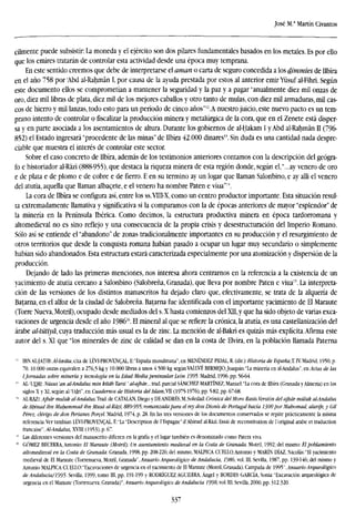 José M." Martín Civantos
cilmente puede subsistir: La moneda y el ejército son dos pilares fundamentales basados en los metales. Es por ello
que los emires tratarán de controlar esta actividad desde una época muy temprana.
En este sentido creemos que debe de interpretarse el aman o carta de seguro concedida a los dimmíes de Ilbira
en el año 758 por 'Abd al-Rahmán I, por causa de la ayuda prestada por estos al anterior emirYüsuf al-Fihri. Según
este documento ellos se comprometían a mantener la seguridad y la paz y a pagar "anualmente diez mil onzas de
oro, diez mil libras de plata, diez mil de los mejores caballos y otro tanto de muías, con diez mil armaduras, mil cas-
cos de hierro y mil lanzas, todo esto para un período de cinco años"12
.A nuestro juicio, este nuevo pacto es un tem-
prano intento de controlar ofiscalizarla producción minera y metalúrgica de la cora, que en el Zenete está disper-
sa y en parte asociada a los asentamientos de altura. Durante los gobiernos de al-Hakam I yAbd al-Rahmán II (796-
852) el Estado ingresará "procedente de las minas" de Ilbira 42.000 dinares". Sin duda es una cantidad nada despre-
ciable que muestra el interés de controlar este sector.
Sobre el caso concreto de Ilbira, además de los testimonios anteriores contamos con la descripción del geógra-
fo e historiador al-RázI (888-955), que destaca la riqueza minera de esta región donde, según el,"...ay venero de oro
e de plata e de plomo e de cobre e de fierro. E en su termino ay un logar que llaman Salonbino, e ay alli el venero
del atutia, aquella que llaman albacete, e el venero ha nombre Paten e viua"14
.
La cora de Ilbira se configura así, entre los ss.VIII-X, como un centro productor importante. Esta situación resul-
ta extremadamente llamativa y significativa si la comparamos con la de épocas anteriores de mayor "esplendor" de
la minería en la Península Ibérica. Como decimos, la estructura productiva minera en época tardorromana y
altomedieval no es sino reflejo y una consecuencia de la propia crisis y desestructuración del Imperio Romano.
Sólo así se entiende el "abandono" de zonas tradicionalmente importantes en su producción y el resurgimiento de
otros territorios que desde la conquista romana habían pasado a ocupar un lugar muy secundario o simplemente
habían sido abandonados. Esta estructura estará caracterizada especialmente por una atomización y dispersión de la
producción.
Dejando de lado las primeras menciones, nos interesa ahora centrarnos en la referencia a la existencia de un
yacimiento de atutia cercano a Salonbino (Salobreña, Granada), que lleva por nombre Paten e viua". La interpreta-
ción de las versiones de los distintos manuscritos ha dejado claro que, efectivamente, se trata de la alquería de
Batarna, en el alfoz de la ciudad de Salobreña. Batarna fue identificada con el importante yacimiento de El Maraute
(Torre Nueva, Motril), ocupado desde mediados del s. X hasta comienzos del XII,y que ha sido objeto de varias exca-
vaciones de urgencia desde el año 198616
. El mineral al que se refiere la crónica, la atutía, es una castellanización del
árabe al-tütiyü, cuya traducción más usual es la de zinc. La mención de al-Bakri es quizás más explícita.Afirma este
autor del s. XI que "los minerales de zinc de calidad se dan en la costa de Elvira, en la población llamada Paterna
l¡
IBNM-)m:Al-Iceáta,cita de LÉVI-PROVENCAL,E: "España musulmana",en MENÉNDEZ PIDAL,R. (dir.):Historia de EspañaX IVMadrid, 1950,p.
70.10.000 onzas equivalen a 276,5 kg y 10.000 libras a unos 4.500 kg según VA1.I.VÉ BERMEJO,Joaquín:"la minería en al-Andalus", enveta; de las
¡Jomadas sobre minería y tecnología en la Edad Media peninsular. León 1995. Madrid, 1996, pp. 56-64.
" AL-'UDRI Nüsus 'an al-Andalus mín kitdb Tarsi' al-ajbár....tmd. parcial SÁNCHEZ MARTÍNEZ, Manuel: "la cora de Ilbira (Granada y Almería) en los
siglos X y XI, según al-'Udri", en Cuadernos de Historia del ¡slam,Vll (1975-1976), pp, 5-82, pp. 67-68.
14
AL-RAZI.Ajbar mulük al-A ndalus. Trad, de CATALÁN, Diego y DE ANDRÉS, M. Soledad: Crónica del Moro Rasis. Versión del ajbar müluk al-Andalus
de Ahinad ibn Muhammad ibn Musa al-Razi, 889-995: romanzada para el rey don Dionís de Portugal hacia IjOÜ por Mahomad, alarife, y Gil
Pérez, clérigo de don Perianes Porcel. Madrid, 1974, p. 28. En las tres versiones de los documentos conservados se repite prácticamente la misma
referencia.Ver tambían LÉVI-PROVENCAL, E:"La"Description de l'Espagne"d'Ahinad al-Rází.Essai de reconstitution de l'original árabe et traduction
francaise",/4
M«dfl/ws, XVIII (1953), p. 67.
" Las diferentes versiones del manuscrito difieren en la grafía y el lugar también es denominado como Patera viva.
16
GÓMEZ BECERRA, Antonio: El Maraute (Motril). Un asentamiento medieval en la Costa de Granada. Motril, 1992; del mismo: El poblamiento
altomedieval en la Costa de Granada. Granada, 1998, pp. 208-226; del mismo, MALPICA CUELLO,Antonio y MARÍN DÍAZ, Nicolás: "El yacimiento
medieval de El Maraute (Torrenueva, Motril, Granada", Anuario Arqueológico de Andalucía, 1986. vol. III. Sevilla, 1987, pp. 139-146; del mismo y
Antonio MALPICA CUELLO:"Excavaciones de urgencia en el yacimiento de El Maraute (Motril, Granada). Campaña de 1995",Anuario Arqueológico
de Andalucía/1995- Sevilla, 1999, tomo 111, pp, 191-199 y RODRÍGUEZ AGUILERA, .Ángel y BORDES GARCÍA, Sonia: "Excavación arqueológica de
urgencia en el Maraute (Torrenueva, Granada)". Anuario Arqueológico de Andalucía 1998, vol. in. Sevilla, 2000, pp. 312.320.
337
 