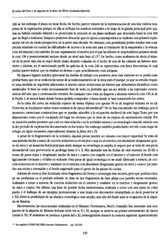 El cerro de!Toro y la minería de la Küra de Ilbira (Granada-Almería)
246 m. Sin embargo el plano no tiene fecha. De hecho, parece tratarse de la representación de una fase todavía tem-
prana de la explotación porque en ella se reflejan los sondeos realizados a lo largo de la galería principal pero que
aún no habían extraído mineral y se proyectaba la creación de un plano inclinado que descendía hasta la cota 100
que no llegó a realizarse.Tampoco podemos descartar que en época contemporánea se realizara una primera explo-
tación, tal vez de modo prospectivo, en la parte más elevada. No obstante, esta posibilidad podría resultar más com-
plicada teniendo en cuenta las dificultades de acceso a la zona alta para el transporte de la maquinaria y la evacua-
ción del mineral y los estériles. Es este seguramente el motivo por el que las labores se emprendieron primero desde
la cota 196 y posteriormente incluso desde un nivel más bajo, el 157. De hecho, como acabamos de decir, el mine-
ral de la parte más alta se atacó desde abajo, dejando colgadas en el techo de una de las cámaras las labores ante-
riores y además, en el mencionado perfil, las galerías de la cota 246 se representan con línea discontinua, lo cual
podría querer indicar que ya estaban en desuso o que, sencillamente, eran antiguas.
En algunos lugares pueden apreciarse las huellas de trabajo con punteros, pero este extremo no se podrá com-
probar hasta que no se realicen las tareas de acondicionamiento de la mina para el parque,ya que su estudio requie-
re unas medidas de seguridad adicionales.A nuestro juicio, serían estas las labores que deberíamos identificar como
medievales. Si bien no todas necesariamente han de serlo, es probable que así sea debido a las especiales caracte-
rísticas del zinc que a continuación veremos. En cualquier caso estas no llegaron a alcanzar nunca la cota 196, la de
la Pepita 1, al menos hasta donde hemos podido comprobar o hasta donde se han conservado los restos.
En la cima del cerro, un reducido espacio de forma elíptica con apenas 90 m de longitud máxima en su eje
Norte-Sur, se localizaron varios restos cerámicos de época altomedieval20
. No se han encontrado sin embargo, por el
momento, estructuras constructivas que se puedan adscribir a la ocupación medieval de este lugar.Tanto por sus
dimensiones como por lo escarpado del lugar no creemos que se trate de un espacio de asentamiento estable. Por
su situación podría pensarse que está en clara relación con la actividad minera y su cronología coincide además con
la del período de explotación documentado en los textos. Sin embargo también podría haber servido como lugar de
refugio en algún momento, especialmente durante fafitna del s. K.
A pesar de lo fragmentario de la cerámica, algunas piezas pueden ser datadas con mayor seguridad. Se trata de
una marmita hecha a mano,de cocción reductora en el interior y roja en el exterior,con abundante desgrasante grue-
so de mica y un mamelón horizontal para asirla.Aunque su cronología es amplia, es seguro que se trata de una pieza
altomedieval cuya pervivencia se prolonga hasta el s. X. Más ajustadas son las fechas de otra marmita (ss. LX-XT) a
torno, de pasta rojiza y desgrasante medio de mica y cuarzo, con engobe en el interior y el exterior. El borde está
ligeramente exvasado y el labio es redondo. Otra pieza de igual cronología es un anafe fabricado a torneta, de coc-
ción reductora en el interior y oxidante en el exterior, con abundante desgrasante grueso de mica y cuarzo. Las pare-
des son rectas y exvasadas y el borde engrosado para el apoyo de las piezas de cocina.
Además de estos se han localizado otros fragmentos de forma y cronología más incierta, pero que podrían enca-
jar sin problemas en el período referido. Se trata de dos fragmentos de base plana con paredes rectas exvasadas,
realizados a torno o torneta, de cocción reductora en el interior y oxidante en el exterior y desgrasante grueso
de mica y cuarzo. Por último, una base de posible fecha tardorromana, realizada a torno con una pasta de color
pardo, y el hallazgo de un ejemplar perteneciente a una tinaja con decoración estampillada, es decir, posterior al
s. XII, abren la posibilidad de un abanico cronológico más amplio, más allá del fijado para la ocupación de la alque-
ría de Batarna.
Efectivamente, las excavaciones realizadas en el Maraute (Torrenueva, Motril, Granada) han mostrado una ocu-
pación de la alquería de Batarna fechada entre los ss. X y XI, aunque se detecta un primer asentamiento de época
emiral (s. DQ. El abandono se produce a partir del s.XI, prolongándose durante la centuria siguiente.Aparentemente
" Ver también GÓMEZ BECERM,Antonio:ÍW)/flmícnto..., pp. 203-206.
340
 