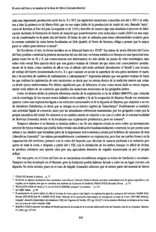 El cerro delToro y la minería de la Küra de Ilbira (Granada-Almería)
tado una importante producción entre los ss. X y XVI. Las siguientes menciones conocidas son del s. XTV y se refie-
ren a Irán: La primera es de Marco Polo, que en sus viajes habla de la producción de óxido de zinc, llamado "tutty",
cerca de Kerman,al Este del país. La segunda es de 1340 y describe de manera algo más detallada el proceso de fabri-
cación mediante la formación de barras de mineral que posteriormente eran reducidas a oxido (ZnO) en una espe-
cie de condensador en la parte alta del horno. El óxido de zinc se utilizaba para tratar enfermedades oculares, pero
la enorme cantidad de estas barras localizadas en Deh Qualeh, al Norte de Kerman, obliga a pensar que la mayor
parte se utilizó para fabricar el metal24
.
En Occidente, el sine en forma metálica no se fabricará hasta el s.XVTLF. Las minas de atutía (blenda) del Cerro
delToro podrían constituir la primera atestación del uso del zinc en forma metálica en Europa en una época tan tem-
prana como los ss. LX y X. Las consecuencias son interesantes, no sólo desde un punto de vista tecnológico, sino
sobre todo social. Esto querría decir que son gentes venidas de Oriente las que traen este conocimiento -posible-
mente de la India-, como también de allí se trae el alfínde (del árabe al-bindi, literalmente el "hindú"), una técnica
de trabajo del hierro documentada en el s. X y que consiste en acerar la superficie de una pieza mediante el marti-
lleo y la sucesión de cambios de enfriamiento y calentamiento26
. Supondría además que son gentes venidas de fuera
las que realizan la explotación de este yacimiento, es decir, que no entran dentro de la tradición minera que arran-
ca desde época tardorromana. Por último, significaría que, de fabricarse el zinc como metal, dada su rareza, segura-
mente sería objeto de un comercio que justifica las numerosas menciones de los geógrafos árabes.
Como ya hemos dicho, la primera referencia escrita de la explotación es la de al-Rázi (888-955), que coincide
con la cronología de los escasos restos hallados en la cumbre y la de la ocupación de Batarna. Desde ese momento
aparece como una explotación ligada a un territorio estructurado, el de la alquería de Batarna, que depende a su vez
de Salonbino (Salobreña), es decir, que se integra en el distrito (iqlim) de Salawbiniya27
. Posiblemente es también
una actividad ligada al comercio, tanto por las abundantes referencias transmitidas por los geógrafos como por la
propia naturaleza del metal. No sabemos si en cambio estaría en relación o no con el cobre de la cercana localidad
de Molvízar (Granada), donde se ha localizado una explotación prehistórica, pero no romana28
.
Tampoco sabemos si en Batarna se instalan árabes o no. Es una alquería creada ex novo sobre un asentamiento
anterior de época romana que podría haber tenido una dedicación fundamentalmente comercial,ya que poseía unas
salinas y un caladero que formaban parte de la importante red económica creada por la fábrica de salazones de Sexi
(Almuñécar, Granada)29
. Las salinas presumiblemente continuaron en explotación, pero hay un cambio brusco en la
organización del territorio, primero con la crisis del Imperio, que afectará de manera profunda a la industria pes-
quera de toda la costa, y después, a partir del s. VIII, con la instalación de los árabes.Aunque es difícil de fechar,
se produce entonces una opción clara por una agricultura intensiva de regadío mencionada ya por el propio
al-Rází.
Por otra parte, en el Cerro delToro no se encuentran escombreras antiguas ni restos de fundición o escoriales.
Tampoco se han localizado en el Maraute, pero la fundición podría haberse llevado a cabo en un lugar cercano a la
alquería. No sería extraño, pues en el caso de Alquife (Granada) sabemos que al menos parte del mineral de hierro
21
mECOTE,RonakUffistor)'...,p.77.
I!
De hecho en algunos yacimientos bien estudiados como Rocca S. Silvestro (Italia) [a blenda, asociada a mineralizaciones de galena argentífera y cal-
copirita, no se explota, sino que se considera una molestia en el proceso de fundición. FRANCOVICH, Riccardo: Rocca..., p. 79.
* IBN AL-JATlB:Utah al-'amái,p.74,cita deVAILVÉ BERMEJO,Joaquín.'La industria...",p.213.
27
AL-'UDRI:JV«Sitf...,p.56.
28
El asentamiento de época clásica, la villa de la Loma de Ceres, parece estar ligado a la explotación agrícola y pesquera del territorio. MARÍN DÍAZ,
Nicolás, HITA RUIZ,José M. y MARFIL RlUZ, Pedro: "Informe de la excavación arqueológica de emergencia en Loma de Ceres. 1987-1988. MoMzar-
GaaiLáa",Anuario Arqueológico deAndalucía 1989.Act. Urgencia til. Sevilla, 1991, pp. 220-227 y de los mismos:Molvízar en tiempos de los roma-
nos. La Loma de Ceres. Granada, 1988.
" MAIÍICA Cl)ELLO,Afltonio:a
Las salinas de Motril (aportación al estudio de la economía salinera del reino de Granada a raíz de su conquista", Baetica,
IV (1981), pp. 147-165.
342
 