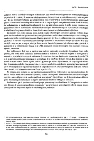 José M.' Martín Civantos
se llevaba hasta la ciudad de Guadix para su fundición30
. En la minería medieval parece que no se cumple siempre
un principio de cercanía y de ahorro de trabajo y costes en el transporte de un material que es especialmente pesa-
do y del que no se aprovecha más que una porción (el resto se convierte en escoria). Sería necesario un reconoci-
miento exhaustivo del territorio y del asentamiento de la antigua alquería para poder determinar donde se realiza-
ba verdaderamente la transformación del mineral. Si es que aún subsiste, ya que el medio ha sido enormemente
transformado, sería de extraordinario interés su excavación para determinar el tipo de explotación, la cronología y
la relación con los procesos históricos altomedievales, especialmente con la formación de al-Andalus.
En cualquier caso, en las cercanías habría materia vegetal suficiente para los hornos", pero no podemos deter-
minar si sería una fundición ligada con el uso de energía hidráulica también. Este extremo tampoco carece de impor-
tancia ya que en los casos documentados en el Zenete, anteriores al s. X, no es así. La mayoría están asociados a sitios
de altura, o en los casos en que se encuentran en el pie de monte, su ubicación está siempre por encima de la línea
de rigidez marcada por la acequia principal. Es decir, están fuera de los sistemas hidráulicos, creados a partir de la
instalación de la población árabe llegada en el s.VIII, sistemas en los que si se integran otras industrias como, por
ejemplo, los molinos.
Esto podría querer decir que se mantiene una tradición tecnológica y productiva heredada de época tardo-
rromana, que podría haber continuado en buena medida en manos de la población indígena, ya fuera dimml o
muladi -ya hemos hablado acerca de los intentos de controlar, o al menosfiscalizaresta producción desde el s.VIII
y de la aparente continuidad tecnológica en la metalurgia de la cara Norte de Sierra Nevada-, Esta situación se man-
tendría al menos hasta el final de hfltna, en el s. X, y puede que incluso algo más tarde, a lo largo de parte del cali-
fato. De cualquier modo, los Omeyas ejercerían ya entonces un efectivo control sobre la minería y la metalurgia difí-
cil de precisar, pero que seguramente excedería la simplefiscalización.Este control se plasma en la cara Norte de
Sierra Nevada en el proceso de concentración de la producción.
No obstante, esto no tiene por qué significar necesariamente una pertenencia o una explotación directa del
Estado, Podrían haber sido comunales o privadas y en este caso se podría haber desarrollado un control de la pro-
ducción a través del proceso de transformación, de la metalurgia32
. Esta podría ser una de las motivaciones del trans-
porte del mineral para su fundición en lugares relativamente apartados del lugar de extracción.
Confiamos en que la próxima creación del parque geominero y forestal del Cerro delToro permita un análisis
más detenido de los restos arqueológicos conservados y que el avance de la investigación sobre la minería altome-
dieval pueda dar respuesta a algunos de los interrogantes planteados.
IBNM.-)HS:Mi'yar al-ijtiyar fi dikr al-ma'ahid wa-l-diyar..Texto árabe, trad, y estudio por CHABANA M.K.S.1,1977, pp. 130 y 131.Así sigue ocu-
rriendo en época castellana, cuando además se construyen dos nuevas herrerías en los pueblos deJerez del Marquesado y Lugros que se nutren del
hierro de Alquile.
MA1P1CA <2¡il±Q,Antoíúo:Medio físico y poblamiento en el delta del Guadalfeo. Salobreña y su territorio en época medieval. Granada, 1996.
Esta es una de las hipótesis planteadas para Roca San Silvestre aunque en un contexto social diverso FRANCOVICH, Riccardo:"Per una storia socia-
le delle attivitá estrattive e metallurgiche: a propósito di alcune recenti ricerche archeologiche nellaToscana mineraria del medioevo", en Actas de
las ¡Jomadas sobre minería y tecnología en la Edad Media peninsular. León 1995. Madrid, 1996, pp. 19-35, esp. pp. 27 y ss.
343
 