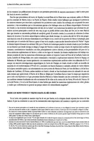 La Ruta de la Plata, ¿una ruta minera?
de los romanos. Las publicaciones al respecto nos permiten prescindir de mayores extensiones y salir lo antes posi-
ble hacia la meseta castellana9
.
Para los que procedemos del norte de España, la actual Ruta de la Plata tiene una evidente salida a la Meseta
por los concejos de Mieres, Lena y su Puerto de Pajares. Están citados varios hallazgos que atestiguan la presencia
de mineros romanos por estos lares, explotando los yacimientos ante citados. Sin embargo, aún aceptando los asen-
tamientos y vías secundarias que se documentan gracias a los hallazgos sitos en el Museo Arqueológico Provincial
de Oviedo y a las recientes investigaciones del alto de La Carisa1
", son numerosos los indicios que priorizan los pri-
mitivos accesos principales a través de otra ruta, la que se podría definir como Ruta del Oro, no en vano Marcial
dice que Asturias se encontraba poblada ab auriferis gentis. El sentido común, la economía de esfuerzos, la abun-
dancia de recursos y los restos arqueológicos, indican que desde Astorga y la cuenca alta del río Sil la ruta progre-
saría hacia la costa de laAsturias tramontana no por Pajares si no a través de los puertos de Mesa y Leitariegos, para
descender por el corredor del Narcea y ganar el mar en la amplia y espectacular desembocadura del Nalón". Según
la Tabula Imperii Romani (en adelanteT1R), por el Puerto de Leitariegos pasaba la calzada (citada ya porJovellanos
en sus Diarios) que desdeAstorga se dirigía a Cangas del Narcea y existe un largo rosario de explotaciones auríferas
romanas y asentamientos vinculados con ellas, principalmente castros.Además, en las proximidades del paso de La
Mesa existieron explotaciones de hierro y cobre en los lagos de Somiedo. En futuras ampliaciones del trabajo ten-
dremos ocasión de citar las numerosas referencias que existen al respecto: Castro delTeso de la Cochada, Castro de
Larón, Castiello de Dóriga (Salas, otro castro romanizado y vinculado a explotaciones mineras); Sierra de Begega, en
Belmonte de Miranda, que cuenta igualmente con numerosas explotaciones auríferas sobre roca alineadas de N a S
aunque sin mayores investigaciones arqueológicas; la Cueva de Chapipi, en Grado, donde se halló un tesorillo de
monedas de oro tardorromanas (379-423 d.C), asociado con huesos humanos y animales, además de varios objetos
de la época asociados quizá a un enterramiento en cueva; restos de Murías de Ponte, de Soto del Barco y de las loca-
lidades de Cambina y El Fresno, ambas también en Grado y donde se han localizado restos de enlosado de una cal-
zada romana que quizá desde el Puerto de la Mesa se dirigía por Cornellana hacia el mar. Un mapa que argumenta
por si sólo esta hipótesis es el que presentan Sánchez-Palencia y Suárez listando casi dos centenares de explotacio-
nes auríferas romanas localizadas tan sólo enAsturias: 82 de ellas en la cuenca del río Navia, 58 en la del Narcea, 19
en la del Porcia y 14 en la del Esva-Canero.A estas habría que añadir las numerosas explotaciones de cobre, plomo
y estaño que conformarían en general un parque minero de extraordinaria magnitud12
.
DESDE LOS MONS VINDIUS Y TTLENUS HASTA EL RÍO DURIUS
Ya en León, otra parada de nuestro viaje ha de ser, por fuerza, en la colegiata donde reposan los restos de San
Isidoro. Si por su continente es uno de los monumentos más importantes del románico español, por su contenido
* Dos son los autores principales en el estudio de estos yacimientos, en lo referente al mercurio, es cita obligada la enorme (por extensión y aporta-
ción) tesis doctoral de nuestro ex jefe y compañero Carlos Luque Cabal. En cuanto alAramo, el autor que más lo ha estudiado es Miguel A. de Blas.
10
En el alto de La Carisa (topónimo debido al general Publio Carisio) se están realizando actualmente investigaciones que parecen demostrar la exis-
tencia del campamento militar romano de cota más alta que se conoce. Colabora con ello nuestro querido Ángel Fernández Ortega quien en el año
2000 publicó 'La Ruta de la Plata. Tramo Gijón-Pajares".
11
No deja de ser significativo que en el año 774, tres siglos después de la caída del imperio romano, la coronación del rey Silo tuviera lugar en Pravia,
desembocadura del Nalón, y que varias incursiones musulmanas fueranrealizadaspor el puerto de la Mesa.
12
Además de la tesis doctoral de F.Javier Sánchez-Palencia en 1983 y la publicación que éste hace con el recordado Valentín Suárez Antuña (libro de
h Mina, 1985), pueden seguirse todas esas citas de yacimientos a través de la hoja K-30 de laTTJl-1993 (mapa 1:1.000.000 y páginas 31-32,37-39,44,
51,58,65 y 73) y en los numerosos autores que allí se citan: Bird, Domergue, Escribano, Escortell, Fdez. Ochoa, Maya-De Blas, Millán, Sánchez-Palencia,
Sáenz, Sánchez-Albornoz, SantosYanguas,Vélez, etc.
236
 