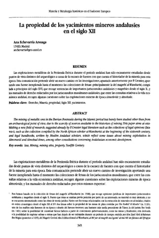 Minería y Metalurgia históricas en el Sudoeste Europeo
La propiedad de los yacimientos mineros andalusíes
en el siglo XII
Ana Echevarría Arsuaga
UNED, Madrid.
aechevarria@geo.uned.es
RESUMEN
Las explotaciones metalíferas de la Península Ibérica durante el período andalusí han sido escasamente estudiadas desde
puntos de vista distintos del arqueológico a causa de la escasez de fuentes con que cuenta el historiador de la minería para esta
época. Esta comunicación pretende abrir un nuevo camino en las investigaciones, apuntado anteriormente por P Cressier, apor-
tando una fuente inexplorada hasta el momento: las colecciones de fetuas -principalmente la del magrebí al-Wansharisi, compi-
lada a principios del siglo XVI, que recoge sentencias de importantes jurisconsultos andalusíes y magrebíes desde el siglo X-, y
los manuales de derecho redactados por los jurisconsultos musulmanes andalusíes, que entre las consultas relativas a la vida eco-
nómica andalusí, recogen algunas cuestiones sobre las explotaciones mineras de época almorávide y almohade.
Palabras clave: Derecho, Minería, propiedad, Siglo XII, yacimientos.
ABSTRACT
The mining ofmetallic ores in the Iberian Peninsula during the Islamicperiod has barely been studied other thanfrom
an archaeologicalpoint of view, due to the scarcity ofsources available to the historian of mining, this paper aims at est
blishing a newfield ofresearch, suggested already byP.Cressier: legal literature such as the collections oflegal opinions
wa-s), such as the collection compiled by the North African scholar al-Wansharisi at the beginning of the sixteenth centu
and legal handbooks, written by Muslim Andalusi scholars, which reflect some issues about mining exploitation in
Almoravid andAlmohad times, among other consultations concerning Andalusian economic developmen.
Key words: law, Mining, mining sites, property, Twelfth Century.
Las explotaciones metalíferas de la Península Ibérica durante el período andalusí han sido escasamente estudia-
das desde puntos de vista distintos del arqueológico a causa de la escasez de fuentes con que cuenta el historiador
de la minería para esta época. Esta comunicación pretende abrir un nuevo camino de investigación aportando una
fuente inexplorada hasta el momento: las colecciones de fetuas de los jurisconsultos musulmanes, que entre las con-
sultas relativas a la vida económica andalusí, recogen algunas cuestiones sobre las explotaciones mineras de época
almorávide, y los manuales de derecho redactados por estos mismos expertos1
.
1
Nos hemos basado en la colección de fetuas del magrebí al-Wansharisi (m. 1508), que recoge opiniones jurídicas de importantes jurisconsultos
andalusíes y magrebíes desde el siglo X. Puesto que éstas se emitían previa petición por parte de un interesado, su material es muy aleatorio, y no
se encuentra sistematizado como las obras de teoría jurídica.Varios son los temas relacionados con la extracción de minerales en al-Andalus, citados
en orden cronológico desde el siglo XH al XV: dos fetuas sobre la propiedad de las minas de plata emitidas por Ibn Rushd "el Abuelo" (m. 1126),
uno de los muftíes más famosos de su época y abuelo del lamoso Averroes; una bastante más tardía procedente de Túnez, la del jurista Ibn 'Arafa
(m. 1401) sobre la posibilidad de constituir bienes habices a partir de concesiones gubernamentales, como las minas y, finalmente, otra dedicada
a la posibilidad de explotar salinas o minas que han dejado de ser trabajadas durante un período de tiempo, emitida por Abu Zayd 'Abd al-Rahman
ibn Miqlas (posterior a 1439),del Magreb Central.Abu 1-AbbasAhmad al-Wansharisi,fl/-M'jíflr al-mugrib uia-l-gami' al-mu'rib 'anfatawa abllfrüjiya
345
 