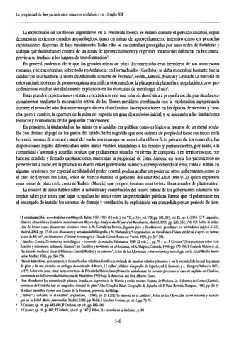 La propiedad de los yacimientos mineros andalusíes en el siglo XII
La explotación de los filones argentíferos en la Península Ibérica se realizó durante el período andalusí, según
demuestran recientes estudios arqueológicos, tanto en minas de aprovechamiento intensivo como en pequeñas
explotaciones dispersas de bajo rendimiento. Todas ellas se encontraban protegidas por unas redes de fortalezas y
atalayas que facilitaban el control de las zonas de aprovechamiento y el primer tratamiento del metal en bocamina,
previo a su traslado a los lugares de transformación2
.
En general, podemos decir que las grandes minas de plata documentadas eran herederas de sus antecesoras
romanas, y se encontraban sobre todo enAndalucía: en Homachuelos (Córdoba) se daba mineral de bastante buena
calidad3
; se cita también la sierra de Alhamilla, al norte de Pechina4
, Sevilla,Almería, Murcia y Granada. La mayoría de
estos yacimientos eran de plomo o galena argentífera, obteniéndose la plata por deplatación o copelación,cuyos pro-
cedimientos estaban detalladamente explicados en los manuales de metalurgia al uso5
.
Estas grandes explotaciones estatales coexistieron con una minería doméstica a pequeña escala,practicada esta-
cionalmente mediante la excavación estival de los filones metálicos combinada con la explotación agropecuaria
durante el resto del año. Los mineros-agricultores abandonaban las explotaciones en las épocas de siembra y cose-
cha, pero a cambio, la apertura de la mina no suponía un gran desembolso inicial, y se adecuaba a las limitaciones
técnicas y económicas de las pequeñas concesiones6
.
En principio, la titularidad de las minas en al-Andalus era pública, como es lógico al tratarse de un metal acuña-
ble con destino al pago de los gastos del Estado. Se ha sugerido que este sistema de propiedad tiene sus raíces en la
herencia romana de control estatal del suelo, mientras que se autorizaba el beneficio privado de los minerales. Las
disposiciones legales diferenciaban entre minas visibles, asimilables a los tesoros y pertenecientes, por tanto, a la
comunidad ('umma),y aquellas ocultas, que podían estar situadas en tierras de conquista o en territorios que, por
haberse rendido y firmado capitulaciones, mantenían la propiedad de éstas. Aunque en teoría los yacimientos no
pertenecían a nadie, en la práctica su dueño era el gobernante islámico, correspondiendo al emir, califa o sultán. En
algunas ocasiones, por especial debilidad del poder central, podían acabar en poder de otros gobernantes, como es
el caso de Daysam ibn Ishaq, señor de Murcia durante el gobierno del emir Abd Allah (888-912), quien explotaba
unas minas de plata en la costa deTudmir (Murcia) que proporcionaban unas treinta libras anuales de plata nativa7
.
La escasez de datos fiables sobre la naturaleza y constitución del tesoro estatal de los gobernantes islámicos nos
impide saber por ahora qué lugar ocupaban las minas entre las propiedades públicas. Parece que el gobernante era
el encargado de instalar los sistemas de drenaje y ventilación. Su explotación era concedida por un período de tiem-
(1 continuación) walAndalus wa-l-Magrib, Rabat, 1981-1983 (13 vols.), vol. VII, p. 334; vol. VIII, pp. 181,293; vol. K, pp. 133-134. Cf.Y Lagardére,
Histoire et société en Occident musulmán au Moyen Age. Analyse du Mi'yar d'al-Wansharisi, Madrid, 1996, pp. 220,332,358,415. Sobre la utiliza-
ción de fetuas como documento histórico, véase A. M. Carballeira Debasa, Legados píos y fundaciones familiares en al-Andalus (siglos X-XH),
Madrid, 2002, pp. 37-40, con abundante y actualizada bibliografía, y M. Shatzmiller, Torganisation du travail dans l'lslam medieval d'aprés les fatwas;
le cas du Mi'yar", en Itinéraires d'Orient: hommages á Claude Caben, Bures-sur-Yvette, 1994, pp. 367-381.
2
J. Sánchez Gómez, De minería, metalúrgica y comercio de metales, Salamanca, 1989 (2 vols.), I, pp. 70 y ss.; R Cressier,"Observaciones sobre forti-
ficación y minería en laAlmería islámica", en Castillosy territorio en al-Andalus, ed.A. Malpica, Granada, 1998, pp. 470-496; P Grañeda Miñón et al,
"La minería medieval al sur del Sistema Central: Madrid y su entorno",Actas de las IJornadas sobre minería y tecnología en la Edad Media penin-
sular, Madrid, 1996, pp. 240-273.
;
"Desde Almodóvar, ya nombrada, a Homachuelos, villa bien fortificada, rodeada de muchos viñedos y huertos y en la vecindad de la cual hay minas
de plata y de oro, situadas en un lugar denominado al-March, 12 millas", al-Idrisi: Geografía de España, ed. E. Saavedra yA. Blázquez,Valencia, 1974,
p. 199. Sobre esta zona, véase la reciente tesis de P Grañeda Miñón,la explotación andalusí de los metalespreciosos:el caso de laplata en Córdoba,
presentada en la UniversidadAutónoma de Madrid en 1999 bajo la dirección del Prof.Alberto Canto.
' "Son abundantes los minerales de plata en España, en la provincia de Murcia y en los montes Hamma de Pechina. En el distrito de Cortes (Kurtish),
provincia de Córdoba, hay un magnífico mineral de plata'.Abu 'Ubayd al-Bakri, Geografía de España, ed. E.Vidal Bertrán, Zaragoza, 1982, pp. 38-39.
El editor identifica Cortes con Cortes de la Frontera, provincia de Málaga.
' J.Vallvé.'La industria en al-Andalus", al-Qantara, I (1980), pp. 21 l-212;"La minería en al-Andalus",¿4etos de las IJomadas sobre minería y tecnolo-
gía en la Edad Media peninsular, Madrid, 1996, pp. 56-66;J. Sánchez Gómez, op. cit, I, pp. 73-76.
4
PCressier,op.C!Í.,pp.483485;RGrañeda,o/i.c¿í.,pp. 189-190.
' PCressier,op. cit.,p. 482;P. Grañeda, op. cit., p. 187;}.Vallvé,"la minería en al-Andalus", p. 59.
346
 