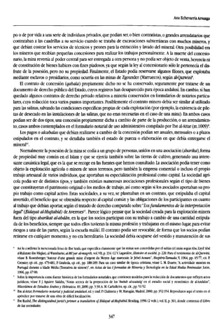 Ana EchevarríaArsuaga
po o de por vida a una serie de individuos privados, que podían ser, o bien contratistas, o grandes arrendatarios que
contrataban a las cuadrillas a su servicio cuando se trataba de excavaciones subterráneas con muchos mineros, y
que debían costear los servicios de técnicos y peones para la extracción y lavado del mineral. Otra posibilidad era
los mineros que recibían pequeñas concesiones para realizar los trabajos personalmente. A la muerte del concesio-
nario, la mina revertía al poder central para ser entregada a otra persona y no podía ser objeto de venta, herencia ni
de constitución de bienes habices con fines piadosos,ya que según la ley al concesionario sólo le pertenecía el dis-
frute de la posesión, pero no su propiedad. Finalmente, el Estado podía reservarse algunos filones, que explotaba
mediante esclavos o presidiarios, como ocurría en las minas de Zgounder (Marruecos), según al-Qazwini8
.
El contrato de concesión (qabala) propiamente dicho no se ha conservado, seguramente por tratarse de un
documento de derecho público del Estado, cuyos registros han desaparecido para época andalusí. En cambio, sí han
quedado algunos contratos de derecho privado relativos a minería conservados en formularios de notarios particu-
lares, cuya redacción toca varios puntos importantes. Posiblemente el contrato minero debía ser similar al utilizado
para las salinas,salvando las condiciones específicas propias de cada explotación (por ejemplo, la existencia de pile-
tas de desecado en las instalaciones de las salinas, que no eran necesarias en el caso de una mina). En ambos casos
podían ser de dos tipos, una concesión propiamente dicha a cambio de parte de la producción, o un arrendamien-
to, casos ambos contemplados en el formulario notarial de uso administrativo compilado por Ibn al-Attar (m.1009)'.
Los pagos o alcabalas que debían realizarse a cambio de la concesión podían ser anuales, mensuales o a plazos
estipulados en el contrato, y se detallaba también el estado de pureza o elaboración en que debía entregarse el
mineral10
.
Normalmente la posesión de la mina se cedía a un grupo de personas,unidos en una asociación (sharika), forma
de propiedad muy común en el Islam y que se ejercía también sobre las tierras de cultivo, generando una intere-
sante casuística legal, que es la que se recoge en las fuentes que hemos consultado. La asociación podía tener como
objeto la explotación agrícola o minera de unos terrenos, pero también la empresa comercial o incluso el propio
trabajo artesanal de varios individuos, que aportaban su especialización profesional como capital. La sociedad agrí-
cola podía ser de distintos tipos, y también existían numerosas asociaciones profesionales según el tipo de bienes
que constituyeran el patrimonio original o los medios de trabajo, así como según si los asociados aportaban su pro-
pio trabajo como capital activo. Estas sociedades, a su vez, se plasmaban en un contrato, que estipulaba el capital
invertido, el beneficio que se obtendría respecto al capital común y las obligaciones de los participantes en cuanto
al trabajo que debían aportar, según el tratado de derecho comparado sobre "Losfundamentos de la interpretación
legal" (Biaayat al-Mujtahid) de Averroes". Parece lógico pensar que la sociedad creada para la explotación minera
fuera del tipo sbarikat al-abdán, en la que los socios participan con su trabajo a cambio de una cantidad estipula-
da de los beneficios, siempre que todos ellos tuvieran la misma profesión y trabajaran en el mismo lugar, para evitar
riesgos a una de las partes, según la escuela malikí. El contrato podía ser revocable, de forma que los socios podían
retirarse en cualquier momento, y no era hereditario. La sociedad debía ocuparse del vestido y manutención de sus
8
Así lo confirma la mencionada fetua de Ibn 'Arafa,que especifica claramente que las minas son concedidas por el sultán (el imán segúnAbu Zayd 'Abd
al-Rahman ibn Miqlas), al-Wansharisi, al-Mi'yar al-mugrib, vol. Vil, p. 334. Cf.V Lagardére, Histoire et société, p. 220. Para el testimonio de alQazwini,
véase B. Rosenberger,"Autour d'une grande mine d'argent du Moyen Age marocain: le Jebel Aouam", Hespéris-Tamuda,V, 1964, pp. 15-77, cit. E
Cressier, op. cit., pp. 479-481; P Grañeda, op. cit., pp. 188-189. Para un caso similar de época cristiana, véase L. M. Duarte, "A actividade mineira en
Portugal durante a Idade Media (Tentativa de síntese)", en Actas de las IJomadas de Minería y Tecnología en la Edad Media Peninsular, León,
1996, pp. 67-90.
' Sobre la importancia como fuente histórica de los formularios notariales, que contienen modelos para la redacción de documentos que reflejen actos
jurídicos, véase F. J. Aguirre Sádaba, "Notas acerca de la proyección de los 'kutub al-wataiq' en el estudio social y económico de al-Andalus",
Miscelánea de Estudios Árabesy Hebraicos, 49,2000, pp. 3-30;A. M. Carballeira, op. cit., pp. 51-52.
" Ibn al-Attar, Formulario notarial y judicial andalusí, ed. y trad. R Chalmeta y M. Marugán, Madrid, 2000, pp. 352-354. Reproduzco aquí el texto en el
apéndice por tratarse de una obra de difícil localization.
11
Ibn Rustid, The distinguishedjurist's primer: a translation of Biaayat al-Mujtahid, Reading, 1996 (2 vols.), vol. n, p. 301, donde comienza el Libro
de las sociedades.
347
 