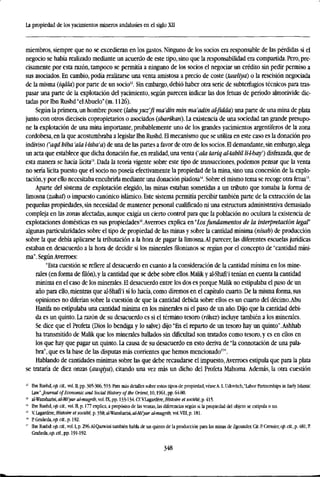 La propiedad de los yacimientos mineros andalusíes en el siglo XII
miembros, siempre que no se excedieran en los gastos. Ninguno de los socios era responsable de las pérdidas si el
negocio se había realizado mediante un acuerdo de este tipo, sino que la responsabilidad era compartida. Pero, pre-
cisamente por esta razón, tampoco se permitía a ninguno de los socios el negociar un crédito sin pedir permiso a
sus asociados. En cambio, podía realizarse una venta amistosa a precio de coste (tawliyá) o la rescisión negociada
de la misma (iqálá) por parte de un socio12
. Sin embargo, debió haber otra serie de subterfugios técnicos para tras-
pasar una parte de la explotación del yacimiento, según parecen indicar las dos fetuas de período almorávide dic-
tadas porlbn Rushd "elAbuelo" (m. 1126).
Según la primera, un hombre posee {lahuyuz'fi ma'din min ma'adin al-fiddá) una parte de una mina de plata
junto con otros dieciseis copropietarios o asociados (sharikari). La existencia de una sociedad tan grande presupo-
ne la explotación de una mina importante, probablemente uno de los grandes yacimientos argentíferos de la zona
cordobesa, en la que acostumbraba a legislar Ibn Rushd. El mecanismo que se utiliza en este caso es la donación pro
indiviso ('aqd hiba 'ala l-isba'a) de una de las partes a favor de otro de los socios. H demandante, sin embargo,alega
un acta que establece que dicha donación fue, en realidad, una venta ('ala tariq al-tahlü M-baf) disfrazada, que de
esta manera se hacía lícita". Dada la teoría vigente sobre este tipo de transacciones, podemos pensar que la venta
no sería lícita puesto que el socio no poseía efectivamente la propiedad de la mina, sino una concesión de la explo-
tación,y por ello necesitaba encubrirla mediante una donación piadosa14
. Sobre el mismo tema se recoge otra fetua15
.
Aparte del sistema de explotación elegido, las minas estaban sometidas a un tributo que tomaba la forma de
limosna (zakaf) o impuesto canónico islámico. Este sistema permitía percibir también parte de la extracción de las
pequeñas propiedades, sin necesidad de mantener personal cualificado ni una estructura administrativa demasiado
compleja en las zonas afectadas, aunque exigía un cierto control para que la población no ocultara la existencia de
explotaciones domésticas en sus propiedadesl6
.Averroes explica en"Losfundamentos de la interpretación legal"
algunas particularidades sobre el tipo de propiedad de las minas y sobre la cantidad mínima (nisab) de producción
sobre la que debía aplicarse la tributación a la hora de pagar la limosna.Al parecer, las diferentes escuelas jurídicas
estaban en desacuerdo a la hora de decidir si los minerales filonianos se regían por el concepto de "cantidad míni-
ma". SegúnAverroes:
"Esta cuestión se refiere al desacuerdo en cuanto a la consideración de la cantidad mínima en los mine-
rales (en forma defilón),y la cantidad que se debe sobre ellos. Malik y al-Shafi'i tenían en cuenta la cantidad
mínima en el caso de los minerales. El desacuerdo entre los dos es porque Malik no estipulaba el paso de un
año para ello, mientras que al-Shafi'i sí lo hacía, como diremos en el capítulo cuarto. De la misma forma, sus
opiniones no diferían sobre la cuestión de que la cantidad debida sobre ellos es un cuarto del décimo.Abu
Hanifa no estipulaba una cantidad rmnima en los minerales ni el paso de un año. Dijo que la cantidad debi-
da es un quinto. La razón de su desacuerdo es si el término tesoro (rikaz) incluye también a los minerales.
Se dice que el Profeta (Dios lo bendiga y lo salve) dijo "En el reparto de un tesoro hay un quinto".Ashhab
ha transmitido de Malik que los minerales hallados sin dificultad son tratados como tesoro, y es en ellos en
los que hay que pagar un quinto. La causa de su desacuerdo en esto deriva de "la connotación de una pala-
bra", que es la base de las disputas más corrientes que hemos mencionado17
".
Hablando de cantidades mínimas sobre las que debe recaudarse el impuesto, Averroes estipula que para la plata
se trataría de diez onzas (awqiya), citando una vez más un dicho del Profeta Mahoma. Además, la otra cuestión
12
Ibn Rushd, op. cit., vol. II, pp. 305-306,593. Para más detalles sobre estos tipos de propiedad, véaseA. L. Udovitch,"Labor Partnerships in Early Islamic
Law",Journal of Economic and Social History oftbe Orient, 10,1961, pp. 64-80.
" al-Wansharisi,al-Mi'yaral-mugrib,vo].TK,pp. 133-134.Cf.VIagardére,Histoire etsociété,p.415.
" Ibn Rushd, op. cit, vol. n, p. 177 explica, a propósito de las ventas, las diferencias según si la propiedad del objeto se estipula o no.
" V Lagardére, Histoire et société, p. 358; al-Wansharisi, al-Mi'yar al-mugrib, vol. VIII, p. 181.
" PGrañeda,op.C(í.,p.l92.
" Ibn Rushd: op. oí., vol. I, p. 296.Al-Qazwini también habla de un quinto de la producción para las minas de Zgounder. Cit. P. Cressier, op. cit., p. 481; R
Grañeda, op. cit., pp. 191-192.
348
 