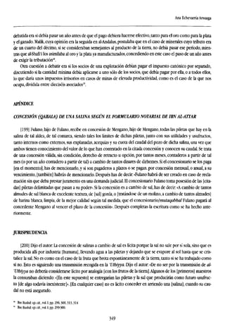 Ana Echevarría Arsuaga
debatida era si debía pasar un año antes de que el pago debiera hacerse efectivo, tanto para el oro como para la plata
y el ganado. Malik, cuya opinión era la seguida en al-Andalus, postulaba que en el caso de minerales cuyo tributo era
de un cuarto del décimo, si se consideraban semejantes al producto de la tierra, no debía pasar ese período, mien-
tras que al-Shafi'i los asimilaba al oro y la plata ya manufacturados, concediendo en este caso el paso de un año antes
de exigir la tributación18
.
Otra cuestión a debatir era si los socios de una explotación debían pagar el impuesto canónico por separado,
discutiendo si la cantidad mínima debía aplicarse a uno sólo de los socios, que debía pagar por ella, o a todos ellos,
lo que daría unos impuestos irrisorios en casos de minas de elevada productividad, como es el caso de la que nos
ocupa, dividida entre dieciséis asociados".
APÉNDICE
CONCESIÓN (QABALA) DE UNA SALINA SEGÚN EL FORMULARIO NOTARIAL DE IBN ALATTAR
[199] Fulano, hijo de Fulano, recibe en concesión de Mengano, hijo de Mengano, todas las piletas que hay en la
salina de tal aldea, de tal comarca, siendo tales los límites de dichas piletas, junto con sus utilidades y usufructos,
tanto internos como externos, sus explanadas, acequias y su cuota del caudal del pozo de dicha salina, una vez que
arabos tienen conocimiento del valor de lo que han contratado en la citada concesión y conocen su caudal. Se trata
de una concesión válida, sin condición, derecho de retracto u opción, por tantos meses, contaderos a partir de tal
mes (o por un año contadero a partir de tal) a cambio de tantos dinares de dirhemes. Si el concesionario se los paga
[en el momento], has de mencionarlo,y si son pagaderos a plazos o se pagan, por concesión mensual, o anual, a su
vencimiento, [también] habrás de mencionarlo. Después has de decir: «Fulano habrá de ser creado en caso de recla-
mación sin que deba prestar juramento en una demanda judicial. El concesionario Fulano toma posesión de las [cita-
das] piletas delimitadas que pasan a su poder». Si la concesión es a cambio de sal, has de decir: «A cambio de tantos
almudes de sal blanca de excelente textura, de [sal] gorda, o [tratándose de un molino, a cambio de tantos almudes]
de harina blanca, limpia, de la mejor calidad según tal medida, que el concesionaúo/mutaqabbal Fulano pagará al
concedente Mengano al vencer el plazo de la concesión». Después completas la escritura como se ha hecho ante-
riormente.
JURISPRUDENCIA
[200] Dijo el autor: La concesión de salinas a cambio de sal es lícita porque la sal no sale por sí sola, sino que es
producida allí por industria [humana], llevando agua a las piletas y dejando que se evapore al sol hasta que se cris-
talice la sal. No es como en el caso de la fruta que brota espontáneamente de la tierra, tanto si se ha trabajado como
si no. Esto es siguiendo una transmisión recogida en la Vtbiyya. Dijo el autor: «De no ser por la transmisión de al-
'Utbiyya no debería considerarse lícito por analogía [con los frutos de la tierra].Algunos de los [primeros] maestros
la censuraban diciendo: «[En este supuesto] se entregarían las piletas y la sal que producirán como futuro usufruc-
to [de algo todavía inexistente]». [En cualquier caso] no es lícito conceder en arriendo una [salina], cuando su cau-
dal no está asegurado.
" Ibn Rushd: op. cit., vol. I, pp. 296,300,313,314
" Ibn Rushd: op. cit., vol. I, pp. 299-300.
349
 