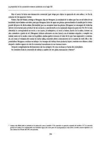 La propiedad de los yacimientos mineros andalusíes en el siglo XII
Dijo el autor. Es lícita una transacción comercial [que tenga por objeto la aparcería de una salina, y se ha de
redactar de [la siguiente] forma:
Fulano, hijo de Fulano, entrega a Mengano, hijo de Mengano, la totalidad de la salina que hay en tal aldea de tal
localidad, cuyos límites son tales, para que Mengano llene de agua sus piletas, aprovechando el caudal que le corres-
ponde del pozo de dicha salina, [llevándola] por sus acequias hasta las piletas. [Mengano] se encargará de todas las
labores [necesarias] para producir la sal, extraería y amontonarla en la explanada dispuesta para este fin. De la [sal]
obtenida, le corresponderá un tercio, o un cuarto, al trabajador, y el resto a Fulano, dueño de la salina, durante un
año contadero a partir de tal. [Mengano] deberá esforzarse en esta [tarea] con el máximo empeño y cumplir con
lealtad, tanto en lo oculto como en lo público.Ambas partes conocen el valor de lo que han negociado y contrata-
do, así como el volumen del caudal de dicha salina, teniendo pleno conocimiento de la cuantía de todo ello, y dis-
poniéndose Mengano a realizar su trabajo». Si el tiempo del trabajo fuera [todavía] lejano,omitirás esto último y dirás
después: «Ambos siguen en esto la consuetud musulmana en sus transacciones».
Después completarás las declaraciones [de los testigos]. De esta escritura se harán dos ejemplares.
Se considera lícita la concesión de salinas a cambio de oro,plata, mercancías y bienes20
.
Aunque esta última pane se presenta en la traducción como el modelo n° 68, concesión en aparcería, separado del modelo n° 67, la concesión
general de la salina, en el original árabe este formulario figura sólo como parte de la jurisprudencia citada sobre el modelo anterior.Agradezco a la
Dra. Cristina de la Puente, del CSIC, esta precisión.
350
 