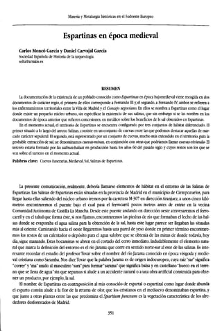 Minería y Metalurgia históricas en el Sudoeste Europeo
Espartinas en época medieval
Carlos Moneó García y Daniel Carvajal García
Sociedad Española de Historia de la Arqueología.
seha@arrakis.es
RESUMEN
La documentación de la existencia de un poblado conocido como Espartinas en época bajomedieval viene recogida en dos
documentos de carácter regio, el primero de ellos corresponde a Fernando III y, el segundo, a Fernando IV; ambos se refieren a
los enfrentamientos territoriales entre la Villa de Madrid y el Concejo segoviano. En ellos se nombra a Espartinas como el lugar
donde existe un pequeño núcleo urbano, sin especificar la existencia de sus salinas, que sin embargo sí se las nombra en los
documentos de época anterior que refieren concesiones, en metálico sobre los beneficios de ls sal obtenidos en Espartinas.
En el momento actual, el territorio de Espartinas se encuentra configurado por tres conjuntos de habitat diferenciado. El
primer situado a lo largo del arroyo Salinas, consiste en un conjunto de cuevas entre las que podemos destacar aquellas de mar-
cado carácter sepulcral. El segundo, está representado por un conjunto de cuevas, mucho más extendido en el territorio, para la
probable extracción de sal.ue denominamos cuevas-minas, en conjunción con otras que podríamos llamar cuevas-vivienda- El
tercero estaría formado por las salinas-balsas en producción hasta los años 60 del pasado siglo y cuyos restos son los que se
ven sobre el terreno en el momento actual.
Palabras clave: Cuevas funerarias, Medieval, Sal, Salinas de Espartinas.
La presente comunicación, realmente, debería llamarse elementos de habitat en el entorno de las Salinas de
Espartinas. Las Salinas de Espartinas están situadas en la provincia de Madrid en el municipio de Ciempozuelos, para
llegar hasta ellas saliendo del núcleo urbano iremos por la carretera M-307 en dirección Aranjuez, a unos cinco kiló-
metros encontraremos el puente bajo el cual pasa el ferrocarril pocos metros antes de entrar en la vecina
ComunidadAutónoma de Castilla La Mancha. Desde este puente andando en dirección oeste atravesaremos el ferro-
carril y en el talud que forma éste, si nosfijamos,encontraremos las piedras de río que formaban el lecho de las bal-
sas donde se evaporaba el agua salina para la obtención de la sal, hasta este lugar parece ser llegaban las situadas
mas al oriente. Caminando hacia el oeste llegaremos hasta una pared de yeso donde en primer término encontrare-
mos los restos de un calentador o depósito para el agua salobre que se obtenía de las minas de donde todavía, hoy
día, sigue manando. Estas bocaminas se abren en el cortado del cerro inmediato. Indudablemente el elemento natu-
ral que marca la definición del entorno es el río Jarama que corre en sentido norte-sur al este de las salinas. Es inte-
resante recordar el estudio del profesor Tovar sobre el nombre del río Jarama conocido en época visigoda y medie-
val cristiana como Saramba. Nos dice Tovar que la palabra Jarama es de origen indoeuropeo, cuya raíz "sar" significa
"correr" y "ma" unido al masculino "sara" para formar "sarama" que significa balsa y en castellano "hueco en el terre-
no que se llena de agua" sin que sepamos si alude a un accidente natural o a una obra artificial construida para obte-
ner un producto, por ejemplo, la sal.
El nombre de Espartinas en contraposición al más conocido de espartal o espartizal como lugar donde abunda
el esparto común alude a la flor de la retama de olor, que los cristianos en el medioevo denominaban espartina, y
que junto a otras plantas entre las que predomina el Spartium junceum es la vegetación característica de los alre-
dedores desforestados de Madrid.
351
 