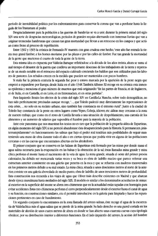 Carlos Moneó García y Daniel Carvajal García
período de inestabilidad política por los enfrentamientos para conservar la corona que van a perdurar hasta la lle-
gada de los Trastamara al poder.
Desgraciadamente para la población a las guerras de banderías se va a unir, durante la primera mitad del siglo
XIV una serie de desgracias meteorológicas, periodos de grandes sequías alternando con inmensas lluvias que van a
originar tremendas hambrunas que causan tan gran mortandad que llevan a un retroceso en los campos y que actú-
an como freno al proceso de repoblación.
Entre 1302 y 1303 la crónica de Fernando IV muestra con gran crudeza este hecho,"este año fue entrada la tie-
rra muy grand fambre, e los homes moríanse por las plazas e por las calles de fambre. Fue tan grande la mortandad
de la gente que murieron el cuarto de toda la gente de la tierra.
Esta misma idea es expuesta porValdeón Baruque refiriéndose a la década de los años treinta, ahora se suma al
mal tiempo el desastre de la guerra que conlleva un importante descenso de los trabajadores de la tierra y repercu-
te de un modo notable en el retroceso del espacio cultivado creciendo los baldíos que son utilizados para las labo-
res de pastoreo. Los rebaños crecen en la medida que pueden ser mantenidos con pocos hombres.
Si mala fue la primera centuria la segunda fue peor y estuvo marcada por la aparición de la peste negra que
empezó a expandirse por Europa, desde Italia en el año 1348.También Alfonso XI recoge en su crónica esta inmen-
sa epidemia y menciona el gran número de muertos que está originando:"En las partes de Francia, et de Inglaterra,
et de Italia, et en Castiella, et en León, et en Extremadura, et en otras partidas".
Para Izquierdo Benito los efectos de la crisis del siglo XTV en Castilla-La Mancha, sobre todo demográficas, no
han sido perfectamente precisadas aunque recoge,"..., que Toledo padeció muy directamente las repercusiones de
esta crisis,... no solo en su recinto urbano, sino también hay constancia en el entorno rural".Junto a la ciudad de
Toledo hay constancia de la peste en otros lugares como Yepes, Cobeja,Añover, etc aldeas muy cercanas a la zona
de nuestro trabajo, que como en el resto de Castilla llevaría a una situación de despoblamiento, una carestía de los
alimentos y un aumento de salarios que supondría el hambre para la mayoría de la población.
Ante este panorama que nos muestran los textos no es raro que la población de la pequeña aldea de Espartinas,
en algún momento del siglo XIV, si no pereció abandonase ésta desapareciendo para la Historia.Si permanecen ¿inin-
terrumpidamente? en funcionamiento las salinas que bajo el poder real tendrían más posibilidades de seguir man-
teniendo una mano de obra durante todo el año o en ciertas épocas que podría vivir en alguna de las poblaciones
cercanas o en las cuevas que encontramos abiertas en los alrededores.
El primer conjunto que se conserva en las Salinas de Espartinas está formado por las minas por donde mana el
agua salina necesaria para la evaporación en las balsas y la obtención de la sal; éstas llamadas mina grande y mina
chica perforan el monte hasta el nacimiento de la veta de agua. La mina grande, situada al oeste del primer presón
calentador, ha debido ser reexcavada varias veces y su boca es obra de ladrillo macizo que parece reforzar una
estructura anterior consistente en una galería que penetra en la roca y que se refuerza con maderos transversales
en los primeros metros debido a su mal estado. La mina chica, situada a unos doscientos metros al norte de la ante-
rior, consiste en una galería abovedada de medio punto, obra de ladrillo, de unos trescientos metros de profundidad.
Esta construcción nos recuerda a los viajes de agua que Oliver Asín describe existentes en Madrid y que abarcan
desde época musulmana hasta mediados del siglo XTX. El modelo es similar a los denominados acueductos de minas:
al exterior en la superficie del monte se abren tres chimeneas que en la actualidad están tapadas con hormigón para
evitar accidentes. Estas tres chimeneas perforan el cerro perpendicularmente desde el exterior hasta el canal de agua
y su función, en construcciones similares, era el permitir introducirse en la galería para limpiarla y hacer las repara-
ciones pertinentes en caso de hundimiento.
Un segundo conjunto lo encontramos en la zona llamada del arroyo salinas, éste recoge el agua de la escorren-
tía de Valdelachica más el agua salina que se pierde de la mina grande. Su lado derecho es una pared cortada en los
materiales de aluvión de unos cuatro metros de altura en donde se han abierto unas cuarenta cuevas cuya tipología
obedece, por su distribución interior a diferentes funciones. En el lado izquierdo del arroyo, la acción del hombre
353
 