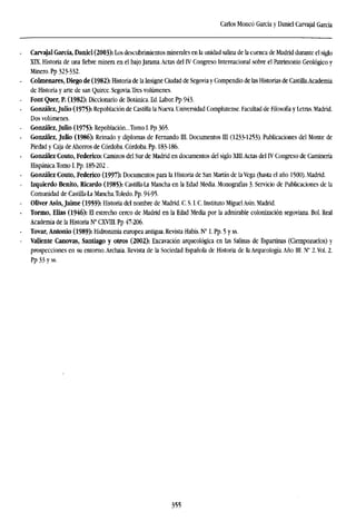 Carlos Moneó García y Daniel Carvajal García
Carvajal García, Daniel (2003): Los descubrimientos minerales en la unidad salina de la cuenca de Madrid durante el siglo
XK. Historia de una fiebre minera en el bajo Jarama.Actas del IV Congreso Internacional sobre el Patrimonio Geológico y
Minero. Pp 323-332.
Colmenares, Diego de (1982): Historia de la Insigne Ciudad de Segovia y Compendio de las Historias de Castilla.Academia
de Historia y arte de san Quirce. Segovia.Tres volúmenes.
Font Quer, P. (1982): Diccionario de Botánica. Ed. Labor. Pp 943.
González,Julio (1975): Repoblación de Castilla la Nueva. Universidad Complutense. Facultad de Filosofía y Letras. Madrid.
Dos volúmenes.
González, Julio (1975): Repoblación...Tomo I. Pp 365.
González, Julio (1986): Reinado y diplomas de Fernando III. Documentos III (1233-1253). Publicaciones del Monte de
Piedad y Caja de Ahorros de Córdoba. Córdoba. Pp. 183-186.
González Couto, Federico: Caminos del Sur de Madrid en documentos del siglo XIII.Actas del IV Congreso de Caminería
Hispánica.Tomo I. Pp. 185-202 .
González Couto, Federico (1997): Documentos para la Historia de San Martín de laVega (hasta el año 1500). Madrid.
Izquierdo Benito, Ricardo (1985): Castilla-La Mancha en la Edad Media. Monografías 3. Servicio de Publicaciones de la
Comunidad de Castilla-La Mancha.Toledo. Pp. 94-95.
Oliver Asín, Jaime (1959): Historia del nombre de Madrid. C. S. I. C. Instituto Miguel Asín. Madrid.
Tormo, Elias (1946): El estrecho cerco de Madrid en la Edad Media por la admirable colonización segoviana. Bol. Real
Academia de la Historia N° CXVIII. Pp 47-206.
Tovar, Antonio (1989): Hidronimia europea antigua. Revista Habis. N° 1. Pp. 5 y ss.
Valiente Cánovas, Santiago y otros (2002): Excavación arqueológica en las Salinas de Espartinas (Ciempozuelos) y
prospecciones en su entorno.Archaia. Revista de la Sociedad Española de Historia de la Arqueología. Año III. N" 2. Vol. 2.
Pp 33 y ss.
355
 