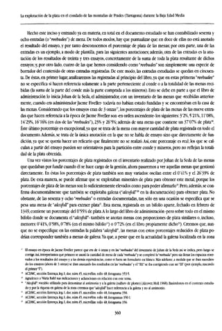 La explotación de la plata en el condado de las montañas de Prades (Tarragona) durante la Baja Edad Media
Hecho este inciso y entrando ya en materia, en total en el documento estudiado se han contabilizado sesenta y
ocho entradas (o "reebudes") de mena. De todos modos, hay que puntualizar que: en doce de ellas no está anotado
el resultado del ensayo, y por tanto desconocemos el porcentaje de plata de las menas; por otra parte, una de las
entradas es un ejemplo, a modo de plantilla, para las siguientes anotaciones; además, otra de las entradas es la ano-
tación de los resultados de treinta y tres ensayos, concretamente de la suma de toda la plata resultante de dichos
ensayos; y, por otro lado, cuatro de las que hemos considerado como "reebudes" son simplemente una especie de
borrador del contenido de otras entradas registradas. De este modo, las entradas estudiadas se quedan en cincuen-
ta. De éstas, en primer lugar, analizaremos las registradas al principio del libro, ya que en estas primeras "reebudes"
no se especifica si hacen referencia solamente a la parte perteneciente al conde o a la totalidad de las menas reci-
bidas (la suma de la parte del conde más la parte comprada a los mineros). Esto se debe en parte a que el libro de
administración lo inicia Johan de la Seda, el administrador, con un inventario de las menas que -recibidas anterior-
mente, cuando era administrador Jacme Fiveller- todavía no habían estado rundidas y se encontraban en la casa de
las menas. Considerando que los ensayos eran de 3 onzas17
, los porcentajes de plata de las menas de las nueve entra-
das que hacen referencia a la época de Jacme Fiveller son -en orden ascendente- los siguientes: 3'2%, 5'21%, H'08%,
14'29%, 16'16% (en dos de las "reebudes"), 23% y 26'5%; además de una mena que contiene un 37'07% de plata'8
.
Éste último porcentaje es excepcional,ya que se trata de la mena con mayor cantidad de plata registrada en todo el
documento.Además, se trata de la única anotación en la que no se habla de ensayo sino que directamente de fun-
dición, ya que se quería hacer un relicario que finalmente no se realizó.Así, este porcentaje es real; los que se cal-
culan a partir del ensayo pueden ser orientativos para la partición entre conde y mineros, pero no reflejan la totali-
dad de la plata obtenida.
Una vez vistos los porcentajes de plata registrados en el inventario realizado porJohan de la Seda de las menas
que quedaban por fundir cuando él se hace cargo de la gestión, ahora pasaremos a ver aquellas menas que gestionó
directamente. En éstas los porcentajes de plata también son muy variados: oscilan entre el ü"41% y el 26'39% de
plata. De esta manera, se puede afirmar que se explotaban minerales de plata para obtener este metal, porque los
porcentajes de plata de las menas son lo suficientemente elevados como para poder afirmarlo". Pero, además,se con-
firma documentalmente que también se explotaba galena ("alcofoir™ en la documetación) para obtener plata. No
obstante, de las sesenta y ocho "reebudes" o entradas documentadas, tan sólo en una ocasión se especifica que se
pesa una mena de "alcofoll" para extraer plata21
. Esta mena, registrada en un bifolio aparte, fechado en febrero de
1349,contiene un porcentaje del 0'55% de plata.A lo largo del libro de administración -pero sobre todo en el mismo
bifolio donde se documenta á'akofoll"- también se anotan menas con proporciones de plata similares o, incluso,
menores: 0'4l%, 0'58%, 078% (en el mismo bifolio22
) o 072% (en el libro propiamente dicho23
). Creemos que, aun-
que no se especifique en las entradas la palabra "cdcofoü", las menas con estos porcentajes reducidos de plata po-
drían corresponder también a menas de galena.Ya que, a pesar que en la actualidad la galena localizada en la zona
17
El ensayo en época de Jacme Fiveller parece que era de 4 onzas y en las "reebudes" del inventario de Johan de la Seda así se indica, pero luego se
corrige.Así,interpretamos que primero se anotó la cantidad de mena de adi'reebuda" y se completó h'reebuda" pero sin llenar los espacios reser-
vados a los resultados del ensayo y a las demás equivalencias, como si fuera unformularioen blanco. Más adelante, a medida que se iban sucedien-
do los ensayos (ahora de 3 onzas) se iban anotando los resultados en las "reebudes" y el "nil" se iba corrigiendo con un "HI" (por ejemplo, rascando
el primer T).
18
ACDMC,sección Entenca,leg.l,doc.núm.45,microfilm: rollo 48,fotograma 353-5.
" Agradezco a Nuria Rafel sus indicaciones y aclaraciones en relación con este tema.
" "Alcofott": vocablo utilizado para denominar al antimonio y a la galena (sulfuro de plomo) (Alcover, Moll 1968). Basándonos en el contexto estudia-
do y por la riqueza en galena de la zona creemos que "alcofoll" hace referencia a la galena y no al antimonio.
21
ACDMC,sección Entenca,leg.l,doc.núm.45, microfilm: rollo 48, fotograma 350.
11
ACDMC, sección Entenca, leg. 1, doc.núm.45, microfilm: rollo 48, fotogramas 350-1.
8
ACDMC.secciónEntenca,leg.l,doc.núra.45,micfofilm:rollo48,fotograma356.
360
 