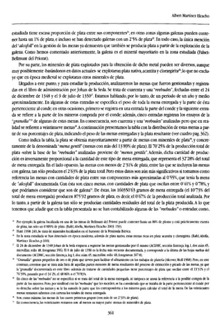 Albert Martínez Elcacho
estudiada tiene escasa proporción de plata entre sus componentes24
, en otras zonas algunas galenas pueden conte-
ner hasta un 1% de plata, e incluso se han detectado galenas con un 2'5% de plata25
. En todo caso,la única mención
del "alcofoll" en la gestión de las menas ya demuestra que también se producía plata a partir de la explotación de la
galena. Como hemos comentado anteriormente, la galena es el mineral mayoritario en la zona estudiada (Falset-
Bellmunt del Priorat).
Por su parte, los minerales de plata explotados para la obtención de dicho metal pueden ser diversos, aunque
muy posiblemente -basándonos en datos actuales- se explotaron plata nativa,acantita y clorargirita26
;lo que no exclu-
ye que en época medieval se explotaran otros minerales de plata.
Llegados a este punto, y para estudiar la producción, analizaremos las menas que fueron gestionadas y registra-
das en el libro de administración por Johan de la Seda. Se trata de cuarenta y una "reebudes", fechadas entre el 24
de diciembre de 1348 y el 9 de julio de 135027
. Estamos hablando, por lo tanto, de un período de un año y medio
aproximadamente. En algunas de estas entradas se especifica el peso de toda la mena entregada y la parte de ésta
perteneciente al conde; en otras ocasiones, primero se registra en una entrada la parte del conde y la siguiente entra-
da se refiere a la parte de los mineros comprada por el conde; además, cinco entradas registran los ensayos de la
"granalla"2
" de algunas de estas menas. En consecuencia, son cuarenta y una "reebudes" analizadas pero que en rea-
lidad se refieren a veintinueve menas29
.A continuación presentamos la tabla con la distribución de estas menas a par-
tir de sus porcentajes de plata, indicando el peso de las menas entregadas y la plata resultante (ver cuadro pag. 362).
Como indica la tabla, la plata se obtenía mayoritariamente a partir de menas con minerales de plata50
, y concre-
tamente de la denominada "mena gentil" (menas con más del 13'89% de plata). El 7075% de la producción total de
plata -sobre la base de las "reebudes" analizadas- proviene de "menes gentils".Además, dicha cantidad de produc-
ción es inversamente proporcional a la cantidad de este tipo de mena entregada, que representa el 32'28% del total
de mena entregada. En el lado opuesto, las menas con menos de 2'31% de plata, entre las que se incluyen las menas
con galena,tan sólo producen el 2'63% de la plata total. Pero estos datos son aún más significativos si tomamos como
referencia las menas con cantidades de plata entre sus componentes más aproximadas al 0'55%, que tenía la mena
de "alcofoll" documentada. Con ésta son cinco menas, con cantidades de plata que oscilan entre 0'4l% y 078%, y
que podríamos considerar que son de galena3
'. De éstas, los 160350'63 gramos de mena entregada (el 1073% del
total de mena entregada) producen 875'92 gramos de plata, es decir, el 0'67% de la producción total analizada. Por
lo tanto, a partir de la galena tan sólo se producían cantidades residuales del total de la plata producida. A lo que
tenemos que añadir que en la tabla presentada no se han contabilizado algunas de las "reebudes" o entradas; como,
24
Por ejemplo, la galena localizada en una de las minas de Bellmunt del Priorat puede contener hasta un 86% de plomo y está prácticamente exenta
de plata, tan sólo un 0'009% de plata. (Rafel.Abella, Martínez Elcacho 2003:159).
21
Hunt 1998:249,-Se trata de minerales localizados en el Suroeste de la Península Ibérica.
2<
En la zona estudiada se han detectado en época moderna, además de plata nativa, estas menas ricas en plata: acantita y clorargirita. (Rafel,Abella,
Martínez Elcacho, p. 160).
2
" El 24 de diciembre de 1348 Johan de la Seda empieza a registrar las menas gestionadas por él mismo (ACDMC, sección Enten?a, leg.l,doc.núm.45,
microfilm: rollo 48, fotograma 356). El 9 de julio de 1350 es la fecha más reciente documentada, y corresponde a la última de las hojas sueltas del
documento (ACDMC, sección Emenda, leg. 1, doc.núm.45, microfilm: rollo 48, fotogramas 367-8).
" "Granalla": granos pequeños de oro o de plata que sirven para facilitar el afinamiento en los trabajos de platería (Alcover, Moll 1968). Pero, en este
contexto, creemos que se trata más bien de aquellas partes menores de mena resultantes del proceso de extracción y picado de las menas, ya que
la "granalla" documentada en este libro -además de tratarse de cantidades pequeñas- tiene porcentajes de plata que oscilan entre el 13'31K y el
76'39%, pasando por el 34'2%, el 48'86% o el 70'83%.
25
En cinco de las "reebudes" no se especifica si se trata del total de la mena entregada, ni tampoco se anota la referencia a la posible compra de la
pane de los mineros. Pero, por similitud con las "reebudes" que les suceden, se ha considerado que se trataba de la parte perteneciente al conde por
su derecho sobre las menas y se le ha sumado la pane que les correspondería a los mineros para calcular el total de la mena. De las veinticuatro
menas restantes sabemos con certeza los totales de mena entregada.
" Son, como mínimo, las menas de los cuatro primeros grupos (con más de un 2'31% de plata).
51
En consecuencia, las veinticuatro restantes son -al menos su mayor parte- menas de minerales de plata.
361
 