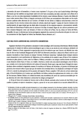 La Ruta de la Plata, ¿una ruta minera?
y Bermellar (de nuevo el bermellón y el minio como topónimo16
). Un poco al Sur está Ciudad Rodrigo (Mirobriga
Vettonum) que fue también un importante nudo de la red viaria secundaria, sin duda conectada con la Ruta de la
Plata y, a su vez, con otras importantes localidades de los velones, como Ledesma (Bletisa) y Capera, esta última de
nuevo sobre nuestra Ruta. Al lado, el singular yacimiento de El Cabaco, un asentamiento relacionado con las explo-
taciones auríferas sobre aluviones de Las Cávense y El Maíllo. En este último se hallaron varias lucernas y restos de
una calzada. En este entorno existen otros restos de calzada como la de Cepeda17
. Camino de Cáceres visitamos otro
establecimiento de agua termal que sin duda salía al encuentro de los expertos mineros o procuratores metallo-
rum: Baños de Montemayor.Todavía antes de alcanzar elríoTajo, el romano Tagus de oro, nuevos yacimientos aurí-
feros romanos flanquean como casi siempre, el Oeste de la Ruta de la Plata. Son las, minas de Sierra del Moro,
Calzadilla y las que se adentran por tierras portuguesas siguiendo las cuencas de los afluentes del gran río como son
los yacimientos de Eljas,Tapada da Ordem, San Martinho, Macao,Abrantes, etc18
.
CIEN MIL PASOS ALRDEDOR DEL CONVENTOS EMERTTENSIS
Seguimos ruta hacia el Sur, próximos a alcanzar el centro neurálgico del Conventus Emeritensis, Mérida. Resulta
espectacular el cúmulo de indicios minero-metalúrgicos que se citan en un círculo de cien milpasos alrededor de
Mérida1
''. Primero, al Norte, siguiendo la espectacular ruta de los miliarios que une Cáceres con Mérida (una vein-
tena de ellos se han localizado flanqueando laVía XXIV del ItinerarioAntonino o Ruta de la Plata) están los yaci-
mientos vinculados al viejo Cáceres, la romana "Colonia Norbensis Caeserina", habitada desde tiempos remotos
como demuestra la cueva prehistórica de Maitravieso en los arrabales de la ciudad.A unos 20 km al Este existieron
minerías de plata, plomo y cobre, entre Los Villares y Villarejo, asociados a un antiguo establecimiento metalúrgico.
A una distancia similar hacia el Oeste, en el Aljibe y Barrueco, existió otra zona minero-metalúrgica, ésta de hierro,
que contaba con la vinculación defensiva de la plaza de Sonsueña. Desde aquí y algo más hacia Portugal, dos espec-
taculares obras acreditan la ingeniería romana: el acueducto de Valencia de Alcántara y el puente de Alcántara que
permitió a los romanos salvar el gran tajo que da nombre al río medular ibérico. Fuefinalizadoen tiempos deTrajano
(106 d.C.) siendo la principal joya de los puentes del imperio. Pronto cumplirá 1.900 años de servicio ininterrum-
pido. Al Sur de Alcántara, en el camino que unía Mérida con Lisboa, estaban las explotaciones de estaño, oro y cobre
de Tres Arroyos, Chiriato, Faleira y el conhal de Arteiro, una escombrera de cantos de cuarcita acumulados por vie-
jas minerías, tal como están dispuestos a demostrar los amigos portugueses20
.
A 30 km al Oeste de la ciudad de Cáceres está la villa de Aliseda, asentada sobre la sierra de San Pedro, lo que
confiere al paisaje un aspecto montañoso y áspero, a pesar de ser un cerro aislado de no excesiva altitud (603 m).
" En Bermellar se localiza una posible necrópolis altoimperial, en el castro indígena romanizado de Las Merchanas, Lumbrales, vinculado a las abun-
dantes mineralizaciones que salpican el entorno y que nos permiten, una vez más, evocaciones plateadas muy apropiadas para nuestra Ruta, bien por
el abundante estaño o bien por el plateado mercurio exudado del bermellón cinabrio. Se citan una necrópolis tardorromana (s IV-V d.C), tres este-
las funerarias, un ara votiva dedicada a Júpiter, una tessera de bronce y restos de un puente romano sobre el río Camaces. (TIR 1991, pag 31 y 73,
citando a Tovar y Maluquer).
" TIR pag 42,43 y 71, citando a Domergue, Moran, Roldan y Sánchez-Palencia.
" En Calzadilla, Cáceres, se cita la presencia de un pozo, trincheras y construcciones asociadas a explotaciones de oro asociado a filones de cuarzo.
En Moreras y Monfortinho, en Cilleros y Zarza la Mayor, Cáceres, se citan también explotaciones auríferas en aluvión en ambas márgenes del no Hijas.
(TIR-1991, pag 53, citando a Domergue y Sánchez-Palencia)
" Tomamos la frase de los sugerentes trabajos que vienen desarrollando los amigos manchcgos dentro del proyecto 'Cien mil pasos alrededor de
Segóbriga" en el cual destacan los espectaculares hallazgos de kilométricas galerías para la explotación romana del yeso ¡apis specularis. (Véanse
actas del Congreso de Beja-2001,SEDPEGYM)
" Véanse los trabajos de Carlos Batata et alii y de Carlos y Carla Calado en Actas do Congresso Int. Patrim. Geo e Míneiro, SEDPGYM, Beja 2001,
pag 117 ss y 265 ss.
238
 