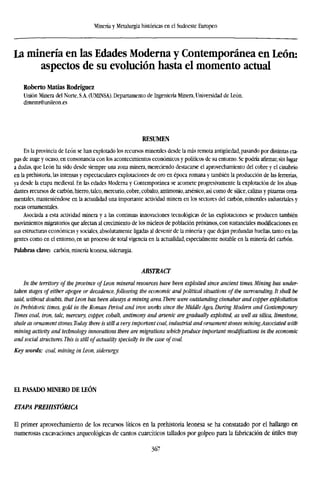 Minería y Metalurgia históricas en el Sudoeste Europeo
La minería en las Edades Moderna y Contemporánea en León:
aspectos de su evolución hasta el momento actual
Roberto Matías Rodríguez
Unión Minera del Norte, S.A. (UMINSA). Departamento de Ingeniería Minera, Universidad de León.
dimrmr@unileon.es
RESUMEN
En la provincia de León se han explotado los recursos minerales desde la más remota antigüedad, pasando por distintas eta-
pas de auge y ocaso, en consonancia con los acontecimientos económicos y políticos de su entorno. Se podría afirmar, sin lugar
a dudas, que León ha sido desde siempre una zona minera, mereciendo destacarse el aprovechamiento del cobre y el cinabrio
en la prehistoria, las intensas y espectaculares explotaciones de oro en época romana y también la producción de las ferrerías,
ya desde la etapa medieval. En las edades Moderna y Contemporánea se acomete progresivamente la explotación de los abun-
dantes recursos de carbón, hierro, talco, mercurio, cobre, cobalto, antimonio, arsénico, así como de sílice, calizas y pizarras orna-
mentales, manteniéndose en la actualidad una importante actividad minera en los sectores del carbón, minerales industriales y
rocas ornamentales.
Asociada a esta actividad minera y a las continuas innovaciones tecnológicas de las explotaciones se producen también
movimientos migratorios que afectan al crecimiento de los núcleos de población próximos, con sustanciales modificaciones en
sus estructuras económicas y sociales, absolutamente ligadas al devenir de la minería y que dejan profundas huellas, tanto en las
gentes como en el entorno, en un proceso de total vigencia en la actualidad, especialmente notable en la minería del carbón.
Palabras clave: carbón, minería leonesa, siderurgia.
ABSTRACT
In the territory of the province of Leon mineral resources have been exploited since ancient times. Mining has under-
taken stages of either apogee or decadence, following the economic and political situations of the surrounding. It shall be
said, without doubts, that Leon has been always a mining area. There were outstanding cinnabar and copper exploitation
in Prehistoric times, gold in the Roman Period and iron works since the Middle Ages. During Modern and Contemporary
Times coal, iron, talc, mercury, copper, cobalt, antimony and arsenic are gradually exploited, as well as silica, limestone,
shale as ornament stones. Today there is still a very important coal, industrial and ornament stones mining.Associated with
mining activity and technology innovations there are migrations which produce important modifications in the economic
and social structures. This is still of actuality specially in the case of coal.
Key words: coal, mining in Leon, siderurgy.
EL PASADO MINERO DE LEÓN
ETAPA PREHISTÓRICA
El primer aprovechamiento de los recursos líticos en la prehistoria leonesa se ha constatado por el hallazgo en
numerosas excavaciones arqueológicas de cantos cuarcíticos tallados por golpeo para la fabricación de útiles muy
367
 