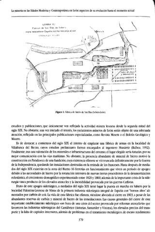 La minería en las Edades Moderna y Contemporánea en León: aspectos de su evolución hasta el momento actual
Figura 1. Fábrica de hierro de San Blas (Sabero-León).
estudios y publicaciones, que únicamente ven reflejada la actividad minera leonesa desde la segunda mitad del
siglo XIX. No obstante, una vez iniciado el interés, los yacimientos mineros de León serán objeto de una adecuada
atención, reflejada en las principales publicaciones especializadas, como Revista Minera o el Boletín Geológico y
Minero.
Es de destacar, a comienzos del siglo XIX el intento de emplazar una fábrica de armas en la localidad de
Villafranca del Bierzo, cuyos estudios preliminares fueron encargados al ingeniero Munárriz (Balboa, 1992).
Finalmente, tras una valoración de los minerales e infraestructuras del entorno, el lugar elegido seríaAsturias, por su
mejor comunicación con las vías marítimas. No obstante, la presencia abundante de mineral de hierro motivó la
construcción en Paradaseca de una fundición, cuya existencia efímera se vio truncada definitivamente por la Guerra
de la Independencia, quedando las instalaciones destruidas en la retirada de los franceses. Hasta después de media-
dos del siglo XIX existirán en la zona del Bierzo 16 ferrerías en funcionamiento que viven un período de apogeo
debido a las necesidades de hierro por la roturación intensiva de nuevas tierras procedentes de la desamortización
eclesiástica, el crecimiento demográfico experimentado entre 1820 y I860, además de la importante crisis de la side-
rurgia vasca producto de los elevados aranceles y la inestabilidad provocada por las guerras Carlistas.
Fruto de este apogeo siderúrgico, a mediados del siglo XDÍ tiene lugar la puesta en marcha en Sabero por la
Sociedad Palentina-Leonesa de Minas de la primera industria siderúrgica integral de España con "hornos altos" ali-
mentados por carbón de cok. La vida de esta fábrica fue efímera, viéndose abocada al cierre en 1863, a pesar de las
abundantes reservas de carbón y mineral de hierro de las inmediaciones. Las causas generales del cierre de este
importante establecimiento siderúrgico son fruto de una crisis del sector provocada por reformas arancelarias que
favorecen las industrias siderúrgicas del Cantábrico (Asturias, Santander y Vizcaya), los elevados precios del trans-
porte y la falta de capitales inversores, además de problemas en el tratamiento metalúrgico, de escaso rendimiento
370
 