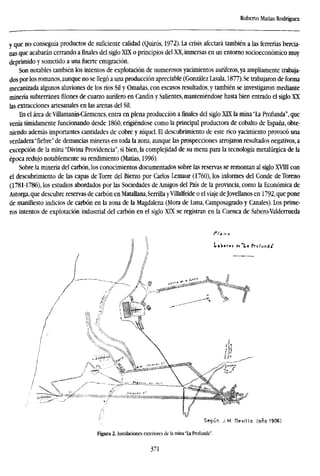 Roberto Matías Rodríguez
y que no conseguía productos de suficiente calidad (Quirós, 1972). La crisis afectará también a las ferrerías bercia-
nas que acabarán cerrando a finales del siglo XTX o principios del XX, inmersas en un entorno socioeconómico muy
deprimido y sometido a una fuerte emigración.
Son notables también los intentos de explotación de numerosos yacimientos auríferos, ya ampliamente trabaja-
dos por los romanos, aunque no se llegó a una producción apreciable (González Lasala, 1877). Se trabajaron de forma
mecanizada algunos aluviones de los ríos Sil y Omañas, con escasos resultados, y también se investigaron mediante
minería subterránea filones de cuarzo aurífero en Candín y Salientes, manteniéndose hasta bien entrado el siglo XX
las extracciones artesanales en las arenas del Sil.
En el área de Villamanín-Cármenes, entra en plena producción a finales del siglo XTX la mina "La Profunda'', que
venía tímidamente funcionando desde I860, erigiéndose como la principal productora de cobalto de España, obte-
niendo además importantes cantidades de cobre y níquel. El descubrimiento de este rico yacimiento provocó una
verdadera "fiebre" de denuncias mineras en toda la zona, aunque las prospecciones arrojaron resultados negativos, a
excepción de la mina "Divina Providencia", si bien, la complejidad de su mena para la tecnología metalúrgica de la
época redujo notablemente su rendimiento (Matías, 1996).
Sobre la minería del carbón, los conocimientos documentados sobre las reservas se remontan al siglo XVIII con
el descubrimiento de las capas de Torre del Bierzo por Carlos Lemaur (1760), los informes del Conde de Toreno
(1781-1786), los estudios abordados por las Sociedades de Amigos del País de la provincia, como la Económica de
Astorga,que descubre reservas de carbón en MataUana, Serrina yVillalfeide o el viaje de Jovellanos en 1792, que pone
de manifiesto indicios de carbón en la zona de la Magdalena (Mora de Luna, Camposagrado y Canales). Los prime-
ros intentos de explotación industrial del carbón en el siglo XIX se registran en la Cuenca de Sabero-Valderrueda
Pía n o
Según J. M. Revilla (año 1906)
Figura 2. Instalaciones exteriores de la mina "la Profunda".
371
 