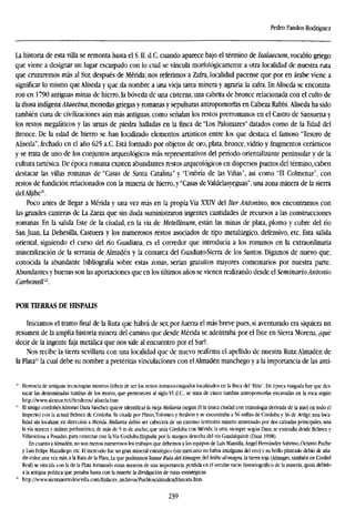 Pedro Fandos Rodríguez
La historia de esta villa se remonta hasta el S. II. d.C. cuando aparece bajo el término de Isalaecum, vocablo griego
que viene a designar un lugar escarpado con lo cual se vincula morfológicamente a otra localidad de nuestra ruta
que cruzaremos más al Sur, después de Mérida; nos referimos a Zafra, localidad pacense que por en árabe viene a
significar lo mismo que Aliseda y que da nombre a una vieja tarea minera y agraria: la zafra. En Aliseda se encontra-
ron en 1790 antiguas minas de hierro, la bóveda de una cisterna, una cabrita de bronce relacionada con el culto de
la diosa indígena Ataecina, monedas griegas y romanas y sepulturas antropomorfas en Cabeza Rabbí. Aliseda ha sido
también cuna de civilizaciones aún más antiguas, como señalan los restos prerromanos en el Castro de Sansuena y
los restos megalíticos y las urnas de piedra halladas en la finca de "Los Palomares" datados como de la Edad del
Bronce. De la edad de hierro se han localizado elementos artísticos entre los que destaca el famoso "Tesoro de
Aliseda", fechado en el año 625 a.C. Está formado por objetos de oro, plata, bronce, vidrio y fragmentos cerámicos
y se trata de uno de los conjuntos arqueológicos más representativos del período orientalizante peninsular y de la
cultura tartésica. De época romana existen abundantes restos arqueológicos en dispersos puntos del término, caben
destacar las villas romanas de "Casas de Santa Catalina" y "Umbría de las Viñas", así como "El Colmenar", con
restos de fundición relacionados con la minería de hierro, y "Casas de Valdelasyeguas", una zona minera de la sierra
del Aljibe21
.
Poco antes de llegar a Mérida y una vez más en la propia Vía XXIV del Iter Antonino, nos encontramos con
las grandes canteras de La Zarza que sin duda suministraron ingentes cantidades de recursos a las construcciones
romanas. En la salida Este de la ciudad, en la vía de Metellinum, están las minas de plata, plomo y cobre del río
San Juan, La Dehesilla, Castuera y los numerosos restos asociados de tipo metalúrgico, defensivo, etc. Esta salida
oriental, siguiendo el curso del río Guadiana, es el corredor que introducía a los romanos en la extraordinaria
mineralization de la serranía de Almadén y la comarca del Guadiato-Sierra de los Santos. Digamos de nuevo que,
conocida la abundante bibliografía sobre estas zonas, serían gratuitos mayores comentarios por nuestra parte.
Abundantes y buenas son las aportaciones que en los últimos años se vienen realizando desde el Seminario Antonio
Carbonell22
.
POR TIERRAS DE HÍSPALE
Iniciamos el tramo final de la Ruta que habrá de ser, por fuerza el más breve pues, si aventurado era siquiera un
resumen de la amplia historia minera del camino que desde Mérida se adentraba por el Este en Sierra Morena, ¿qué
decir de la ingente faja metálica que nos sale al encuentro por el Sur?.
Nos recibe la tierra sevillana con una localidad que de nuevo reafirma el apellido de nuestra Ruta:Almadén de
la Plata2
' la cual debe su nombre a pretéritas vinculaciones con elAlmadén manchego y a la importancia de las anti-
21
Herencia de antiguas tecnologías mineras deben de ser los restos romano-visigodos localizados en la finca del "Hito". De época visigoda hay que des-
tacar las denominadas tumbas de los moros, que pertenecen al siglo VI d.C, se trata de cinco tumbas antropomorfas excavadas en la roca según
http://www.alextur.net/Sendcros/aliseda.htm
" El amigo cordobés Antonio Daza Sánchez quiere identificar la vieja Mellaría (según él la única ciudad con etimología derivada de la miel en todo el
Imperio) con la actual Belmez de Córdoba. Es citada por Plinio.Tolomen y Strabón y se encontraba a 56 millas de Córdoba y 36 de Artigí, una loca-
lidad sin localizar, en dirección a Mérida. Mellaría debió ser cabecera de un extenso territorio minero atravesado por dos calzadas principales, una
la vía minera y militar, prehistórica, de más de 5 m de ancho, que unía Córdoba con Mérida; la otra, siempre según Daza, se extendía desde Belmez y
Villaviciosa a Posadas, para conectar con la Vía Coráubi-Hispalis por la margen derecha del río Guadalquivir (Daza 1998).
En cuanto aAlmadén, no son menos numerosos los trabajos que debemos a los equipos de Luis Mansilla, Ángel Hernández Sobrino, Octavio Puche
y Luis Felipe Mazadiego, etc. El mercurio fue un gran mineral estratégico (sin mercurio no había amalgama del oro) y su brillo plateado debió de aña-
dir color, una vez más, a la Ruta de la Plata. La que podríamos llamar Ruta delAlmagre, del árabe almagra, la tierra roja (Almagro, también en Ciudad
Real) se vincula con la de la Plata formando rutas mineras de una importancia perdida en el secular vacio historiográfieo de la minería, quizá debido
a la antigua política que penaba hasta con la muerte la divulgación de rutas estratégicas.
B
http://www.sierranortedesevina.com/Enlaces_archivos/Pueblos/almaden/Historia.htm.
239
 
