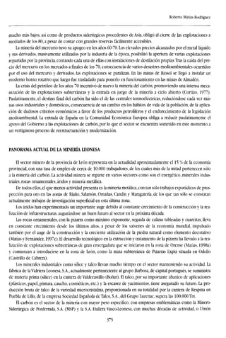 Roberto Matías Rodríguez
mucho más bajos, así como de productos siderúrgicos procedentes de Asia, obligó al cierre de las explotaciones a
mediados de los 80, a pesar de contar con grandes reservas fácilmente accesibles.
La minería del mercurio tuvo su apogeo en los años 60-70. Los elevados precios alcanzados por el metal líquido
y sus derivados, masivamente utilizados por la industria de la época, posibilitó la apertura de varias explotaciones
repartidas por la provincia, contando cada una de ellas con instalaciones de destilación propias.Tras la caída del pre-
cio del mercurio en los mercados a finales de los 70, consecuencia de varios desastres medioambientales ocurridos
por el uso del mercurio y derivados, las explotaciones se paralizan. En las minas de Riosol se llegó a instalar un
moderno horno rotativo que luego fue trasladado para ponerlo en funcionamiento en las minas de Almadén.
La crisis del petróleo de los años 70 incentivó de nuevo la minería del carbón, promoviendo una intensa meca-
nización de las explotaciones subterráneas y la entrada en juego de la minería a cielo abierto (Cortizo, 1977).
Paulatinamente, el destino final del carbón ha sido el de las centrales termoeléctricas, reduciéndose cada vez más
sus usos industriales y domésticos, consecuencia de un cambio en los hábitos de vida de la población, de la aplica-
ción de dudosos criterios económicos a favor de los productos petrolíferos y el endurecimiento de la legislación
medioambiental. La entrada de España en la Comunidad Económica Europea obliga a reducir paulatinamente el
apoyo del Gobierno a las explotaciones de carbón, por lo que el sector se encuentra sometido en este momento a
un vertiginoso proceso de reestructuración y modernización.
PANORAMA ACTUAL DE LA MINERÍA LEONESA
El sector minero de la provincia de León representa en la actualidad aproximadamente el 15 % de la economía
provincial, con una tasa de empleo de cerca de 10.000 trabajadores, de los cuales más de la mitad pertenecen sólo
a la minería del carbón. La actividad minera se reparte en varios sectores como son el energético, minerales indus-
triales, rocas ornamentales, áridos y minería metálica.
De todos ellos, el que menos actividad presenta es la minería metálica, con tan sólo trabajos esporádicos de pros-
pección para oro en las zonas de Riaño, Salamón, Omañas, Candín y Maragatería, de los que tan sólo se constatan
actualmente trabajos de investigación superficial en esta última zona.
Los áridos han experimentado un importante auge debido al constante crecimiento de la construcción y la rea-
lización de infraestructuras, augurándose un buen futuro al sector en la próxima década.
Las rocas ornamentales, con la pizarra como máximo exponente, seguida de calizas tableadas y cuarcitas, lleva
en constante crecimiento desde los últimos años, a pesar de los vaivenes de la economía mundial, impulsado
también por el auge de la construcción y la creciente utilización de la piedra natural como elemento decorativo
(Matías y Fernández, 1997c). El desarrollo tecnológico en la extracción y tratamiento de la pizarra ha llevado a la rea-
lización de explotaciones subterráneas de gran envergadura que se iniciaron en la zona de Orense (Matías, 1998a)
y comienzan a introducirse en la zona de León, como la mina subterránea de Pizarras Expiz situada en Odollo
(Castrillo de Cabrera).
Los minerales industriales como sílice y talco llevan mucho tiempo en el sector manteniendo su actividad. La
fábrica de la Vidriera Leonesa, S.A., actualmente perteneciente al grupo Barbosa, de capital portugués, se suministra
de materia prima (sílice) en la cantera de Valdecastillo (Boñar). El talco, por su importante abanico de aplicaciones
(plásticos, papel, pintura, caucho, cosméticos, etc.) y la escasez de yacimientos, tiene asegurado su futuro. La pro-
ducción bruta de talco de la variedad microcristalina, proporcionada en su totalidad por la cantera de Respina en
Puebla de Lillo, de la empresa Sociedad Española de Talco, S.A., del Grupo Luzenac, supera las 100.000Tm.
El carbón es el sector de la minería con mayor peso específico, con empresas emblemáticas como la Minero-
Siderúrgica de Ponferrada, S.A. (MSP) y la S.A. Hullera Vasco-Leonesa, con muchas décadas de actividad, o Unión
375
 
