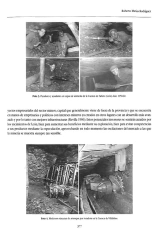 Roberto Matías Rodríguez
Foto 3. Picadores y ayudantes en capas de antracita de la Cuenca de Fabero (León).Año: 1950-60.
yectos empresariales del sector minero, capital que generalmente viene de fuera de la provincia y que se encuentra
en manos de empresarios y políticos con intereses mineros ya creados en otros lugares con un desarrollo más avan-
zado y por lo tanto con mejores infraestructuras (Revilla 1906). Estos potenciales inversores se sentirán atraídos por
los yacimientos de León, bien para aumentar sus beneficios mediante su explotación, bien para evitar competencias
a sus productos mediante la especulación, aprovechando en todo momento las oscilaciones del mercado a las que
la minería se muestra siempre tan sensible.
Foto 4. Modernos sistemas de arranque por rozadora en la Cuenca de Villablino.
377
 