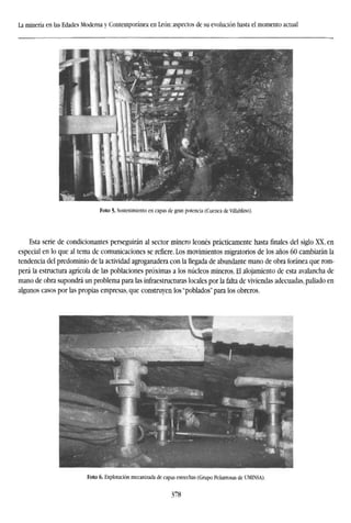 La minería en las Edades Moderna y Contemporánea en León: aspectos de su evolución hasta el momento actual
Foto 5. Sostenimiento en capas de gran potencia (Cuenca deVillablino).
Esta serie de condicionantes perseguirán al sector minero leonés prácticamente hasta finales del siglo XX, en
especial en lo que al tema de comunicaciones se refiere. Los movimientos migratorios de los años 60 cambiarán la
tendencia del predominio de la actividad agroganadera con la llegada de abundante mano de obra foránea que rom-
perá la estructura agrícola de las poblaciones próximas a los núcleos mineros. El alojamiento de esta avalancha de
mano de obra supondrá un problema para las infraestructuras locales por la falta de viviendas adecuadas, paliado en
algunos casos por las propias empresas, que construyen los "poblados" para los obreros.
Foto 6. Explotación mecanizada de capas estrechas (Grupo Peñarrosas de UMINSA).
378
 