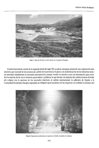 Roberto Matías Rodríguez
Foto 7. Minería del talco a cielo abierto en el paraje de Respina.
El intervencionismo estatal de la segunda mitad del siglo XX, en plena autarquía, promovió una explotación más
intensiva que racional de los recursos de carbón de la provincia. El apoyo a la modernización de las industrias mine-
ras introdujo tímidamente la necesaria mecanización, aunque resultó en muchos casos un instrumento para encu-
brir la mayoría de las veces intereses particulares y políticos, lo que llevará a la minería del carbón leonesa al borde
del colapso tras la apertura de los mercados interiores al carbón internacional. La adhesión de España a la
Comunidad Económica Europea supondrá un obligado ajuste paulatino de las empresas a la realidad económica del
Foto 8. Explotación subterránea de pizarra en Odollo (Castrillo de Cabrera).
379
 