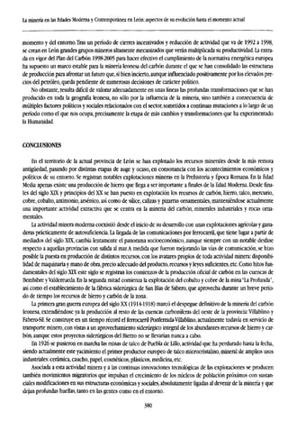 La minería en las Edades Moderna y Contemporánea en León: aspectos de su evolución hasta el momento actual
momento y del entorno.Tras un período de cierres incentivados y reducción de actividad que va de 1992 a 1998,
se crean en León grandes grupos mineros altamente mecanizados que verán multiplicada su productividad. La entra-
da en vigor del Plan del Carbón 1998-2005 para hacer efectivo el cumplimiento de la normativa energética europea
ha supuesto un marco estable para la minería leonesa del carbón durante el que se han consolidado las estructuras
de producción para afrontar un futuro que,si bien incierto, aunque influenciado positivamente por los elevados pre-
cios del petróleo, queda pendiente de numerosas decisiones de carácter político.
No obstante, resulta difícil de valorar adecuadamente en unas líneas las profundas transformaciones que se han
producido en toda la geografía leonesa, no sólo por la influencia de la minería, sino también a consecuencia de
múltiples factores políticos y sociales relacionados con el sector, sometidos a continuas mutaciones a lo largo de un
período como el que nos ocupa, precisamente la etapa de más cambios y transformaciones que ha experimentado
la Humanidad.
CONCLUSIONES
En el territorio de la actual provincia de León se han explotado los recursos minerales desde la más remota
antigüedad, pasando por distintas etapas de auge y ocaso, en consonancia con los acontecimientos económicos y
políticos de su entorno. Se registran notables explotaciones mineras en la Prehistoria y Época Romana. En la Edad
Media apenas existe una producción de hierro que llega a ser importante a finales de la Edad Moderna. Desde fina-
les del siglo XTX y principios del XX se han puesto en explotación los recursos de carbón, hierro, talco, mercurio,
cobre, cobalto, antimonio, arsénico, así como de sílice, calizas y pizarras ornamentales, manteniéndose actualmente
una importante actividad extractiva que se centra en la minería del carbón, minerales industriales y rocas orna-
mentales.
La actividad minera moderna coexistió desde el inicio de su desarrollo con unas explotaciones agrícolas y gana-
deras prácticamente de autosuficiencia. La llegada de las comunicaciones por ferrocarril, que tiene lugar a partir de
mediados del siglo XTX, cambia lentamente el panorama socioeconómico, aunque siempre con un notable desfase
respecto a aquellas provincias con salida al mar.A medida que fueron mejorando las vías de comunicación, se hizo
posible la puesta en producción de distintos recursos, con los avatares propios de toda actividad minera: disponibi-
lidad de maquinaria y mano de obra,precio adecuado del producto, recursos y leyes suficientes, etc. Como hitos fun-
damentales del siglo XTX este siglo se registran los comienzos de la producción oficial de carbón en las cuencas de
Bembibre yValderrueda. En la segunda mitad comienza la explotación del cobalto y cobre de la mina "La Profunda",
así como el establecimiento de la fábrica siderúrgica de San Blas de Sabero, que aprovecha durante un breve perío-
do de tiempo los recursos de hierro y carbón de la zona.
La primera gran guerra europea del siglo XX (1914-1918) marcó el despegue definitivo de la minería del carbón
leonesa, extendiéndose ya la producción al resto de las cuencas carboníferas del oeste de la provincia:Villablino y
Fabero-Sil. Se construye en un tiempo récord el ferrocarril Ponferrada-Villablino, actualmente todavía en servicio de
transporte minero, con vistas a un aprovechamiento siderúrgico integral de los abundantes recursos de hierro y car-
bón, aunque estos proyectos siderúrgicos del Bierzo no se llevarían nunca a cabo.
En 1926 se pusieron en marcha las minas de talco de Puebla de Lillo, actividad que ha perdurado hasta la fecha,
siendo actualmente este yacimiento el primer productor europeo de talco microcristalino, mineral de amplios usos
industriales: cerámica, caucho, papel, cosméticos, plásticos, medicina, etc.
Asociada a esta actividad minera y a las continuas innovaciones tecnológicas de las explotaciones se producen
también movimientos migratorios que impulsan el crecimiento de los núcleos de población próximos con sustan-
ciales modificaciones en sus estructuras económicas y sociales, absolutamente ligadas al devenir de la minería y que
dejan profundas huellas, tanto en las gentes como en el entorno.
380
 