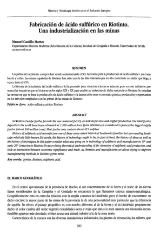 Minería y Metalurgia históricas en el Sudoeste Europeo
Fabricación de ácido sulfúrico en Riotinto.
Una industrialización en las minas
Manuel Castillo Martos
Departamento Historia Moderna (Área Historia de la Ciencia), Facultad de Geografía e Historia. Universidad de Sevilla.
mcmartos@us.es
RESUMEN
Las piritas del occidente europeo han venido suministrando el S02 necesario para la producción de ácido sulfúrico, así como
hierro y cobre. Las minas españolas de Riotinto han sido una de las más valoradas por su alto contenido en azufre que llega, a
veces, hasta el 45%.
La historia de la industria del ácido sulfúrico le ha prestado poca atención a las áreas mineras; pero en este trabajo se pre-
sentan las tentativas que se hicieron en los siglos XLX y XX para establecer industrias de dicha sustancia en Riotinto. Se estudian
las teorías en que se basa la producción de ácido sulfúrico y la interacción entre economía, química, producción y repercusión
en los métodos empleados con las piritas de las minas de Riotinto.
Palabras clave: ácido sulfúrico, piritas, Riotinto.
ABSTRACT
In Western Europe pyritesprovide the raw materialfor S02 as well asfor iron and copperproduction. The totalpyrites
deposits in the earth have been estimated at 1.100 million tons. Spain (Riotinto) is considered to possess the biggest sup
pyrites (about 500 million tons). Most pyrites ores contain about 45% sulphur.
History ofsulphuric acid manufacture one of those areas where historical landmarksfamiliar but surrounding lands-
cape relatively little known. Yet surely, the history of technology ought to be, in part at least, the history of ideas as wel
the history oftechniques.In thispaper consider what was going on in technology ofsulphuric acid manufacture in IT and
early 20" Centuries in Riotinto. Focus evolving theoretical understanding ofthe chemistry ofsulphuric acidproduction, a
look at interaction between economic significance and trade, as chemists and manufactures set about trying to improve
manufacturing methods in Riotinto pyrite mine.
Key words: pyrites, Riotinto, sulphuric acid.
EL MARCO GEOGRÁFICO
En el centro aproximado de la provincia de Huelva, al sur concretamente de la Sierra y al norte de las tierras
llanas meridionales de la Campiña y el Condado se encuentra la que llamamos cuenca minero-metalúrgica.
Geográficamente está en estrecha relación con la amplia comarca del Andévalo, pero el hecho de encontrarse en
dicho enclave la mayor parte de las minas de la provincia le da una personalidad muy particular que la diferencia
de aquélla. En efecto, el paisaje geográfico es, con mucho, diferente al de la Sierra y al del Andévalo propiamente
dicho: el color cambia del verde vegetal a tonalidades ocres y rojas que dan a la zona minera una fisonomía incon-
fundible; aparece más desolado, si bien acusa una altitud, inferior a la de la zona norte.
Característica de la cuenca son las diversas instalaciones industriales, las plantas de trituración, los talleres, que
383
 