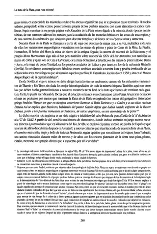 La Ruta de la Plata, ¿una ruta minera?
guas minas, en especial de los mármoles azules y las menas argentíferas que se explotaron en su territorio. El núcleo
urbano, parapetado entre cerros, posee la forma propia de los pueblos mineros, con casas alineadas en calles recti-
líneas. Según cuentan en su propia página web,Almadén de la Plata estuvo ligado a la minería, desde épocas prehis-
tóricas, de sus terrenos salieron los metales para la acuñación de las monedas héticas en las cecas de esta región, y
de sus canteras los mármoles que sirvieron para decorar templos y alcázares de las épocas latina y sarracena.
Nuestra Ruta de la Plata se flanquea a partir de aquí con docenas de minas que, a su vez, multiplica cada una
de ellas los yacimientos arqueológicos vinculados: son las minas de plomo y plata de Casas de la Mina, La Piedra,
Hornachos, El Peñón del Moro; la mina de hierro de la antigua Segida; la cantera de mármol de La Halconera y el
propio Mons Marmorum algo más al Sur pero también sobre nuestra Vía XXIV del Itir Antonino; son también las
minas de cobre y quizá oro de Cala y LaVicaría; es la mina de hierro La Estrella; son las minas de plata y plomo Diana
y Surte; o la mina de cobre Trinidad, en los propios arrabales de Itálica y, por tanto, en los de la milenaria Hispalis
(Sevilla). No olvidemos contemplar otro fabuloso tesoro tartésico asociado a nuestra Ruta y prueba irrefutable de las
sofisticadas artes metalúrgicas que alcanzaron aquellos pueblos: El Carambolo, localizado en 1958 y sito en el Museo
Arqueológico de la capital andaluza".
Desde Sevilla, el viajero minero se debe dirigir hacia las tierras onubenses, camino de los milenarios yacimien-
tos de Tharsis y Río Tinto, sin duda los mejor historiografiados de toda la minería hispana.También aquí son otros
los que deben hablar,permitiéndonos a nosotros encarar la recta final de la Ruta que hemos de terminar en la gadi-
tanaTarifa, la punta meridional de Iberia que al principio uníamos con el asturiano cabo Peñas.Al encarar de nuevo
el mar no podemos por menos que terminar la Ruta de la Plata recogiendo los textos del geógrafo e historiador
griego Stabón:"Parece ser que en tiempos anteriores llamóse al Betis Tartessosy a Gadesy a sus islas vecinas
Eriteia.Así se explica que Eteskoro, hablando delpastor Gerión dijese que había nacido enfrente de la ilustre
Eritrea, junto a lasfuentes inmensas de Tartessos, de raíces argénteas, en un escondrijo de la peña™.
Lo dicho:nuestra ruta argéntea es un viaje mágico e iniciático del cabo Peñas a la puntaTarifa,de la"A"deAsturias
a la "Z" de CádiZ.A partir de ahí, vendría una historia de claroscuros, donde incluso entrarán en juego nuevos recur-
sos mineros (¡cómo olvidar que enVillanueva del Río, Sevilla, se explotó el primer carbón de piedra de España y que
un cura de allí lo descubriría después enAsturias!) y nuevas culturas que irían haciendo,de nuestra Ruta de la Plata,
el camino más culto, viejoy bello de toda la Península, según opinión que suscribimos del viajero JesúsTorbado;
un camino vinculado, durante miles de metros y de años con los tesoros plateados de la tierra sean plata, plomo,
estaño, mercurio o el propio dinero que a espuertas por allí circulaba26
.
" La cronología del tesoro del Carambolo sefijaentre los siglos VIH y DI n.C."Vn tesoro digno de Argantonio", el rey de la plata, como afirma su pri-
mer estudioso, el ilustre arqueólogo y catedrático donjuán de Mata Carriazo yArroquia, quién además confiesa que,pese a sufiliacióntartésica, no
cree que el hallazgo señale el lugar donde estaba enclavada la mítica ciudad deTartesos.
" Estrabón 3,2,11. La bibliografía con referencias a la antigua Tharsis daría para llenar muchas páginas. En la web http://www.usuarios.lycos.es/tattessos
se encuentran numerosas y atractivas citas de textos al respecto.
M
Dejemos para una notafinalel problema que subsiste sobre la etimología de la Ruta de la Plata, tan sujeta a conjeturas como lo está su propio tra-
zado (vemos cómo los indicios arqueológicos se apartan numerosas veces de la actual N-630; en ocasiones basta que se localice algún antiguo fortín,
algún resto de mansión, alguna piedra miliar o algún tramo de calzada al estilo romano -estilo que por otra parte perduró durante siglos- para que se
asigne como un retazo de la Ruta. Es el propio profesor Salinas quien se encarga de destacar que ninguno de los documentos de laAntigüedad apli-
ca la denominación de Vía o Ruta de la Plata. Para unos se trata de una denominación vulgar que desde los siglos XVI y XVII se intenta explicar a
partir de etimologías más o menos fantásticas como sugerir una procedencia griega de "plateía" (ancha) o de la palabra latina "lata" o "plaga" con
iguales significados aunque de connotaciones anchas e insanas. Para otros, entre los que se encuentra el mismo Salinas, el nombre procede del árabe
BaLaTa (camino enlosado), del que dice que aún se usa en Siria con esa significación. Ese término Batata, del que derivarían Blata y Plata, creemos
que es el mismo del que ha derivado el actuaPbalasto", el cual sabemos que se trata de fragmentos de roca de tamaño guijo como el que se emplea
para asentar las vías férreas. En el colmo de la deriva poética, algunos autores sugieren que era el pulido de aquellas losas las que conferían un color
plateado a la ruta y de ahí su nombre. En todo caso, ¿qué podía tener de singular un camino más de los muchos enlosados que dejaron los romanos?.
Es como si hoy día llamásemos a una carretera "la del asfalto". Sea, enfin,la Ruta de la pala, bala, balata, plana y todo lo que la imaginación permita.
Para nosotros, que nos mueve y conmueve el carácter épico de la minería, dichas etimologías tienen la misma validez que si las hicieran derivar del
término "Bala" o "Balar" en referencia a la conocida trashumancia de ovejas que desde tiempos inmemoriales vienen dando sonido a la ruta y sazo-
nando el yantar de los viajeros. Después de leído el presente trabajo,fiamosa la inteligencia del lector la conclusión a la polémica.
240
 