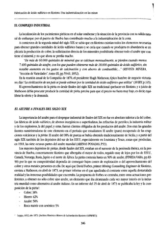 ]
Fabricación de ácido sulfúrico en Riotinto. Una industrialización en las minas
EL COMPLEJO INDUSTRIAL
La localization de los yacimientos piríticos en el solar onubense y la situación de la provincia con su salida natu-
ral de embarque por el puerto de Huelva han contribuido mucho a la industrialización de la zona.
A comienzos de la segunda mitad del siglo XTX se sabía que en Riotinto existían todos los elementos necesarios
para obtener grandes cantidades de ácido sulfúrico barato y se creía que cuando se produjera en abundancia se tri-
plicaría la producción de cobre, la sulfatización directa de los minerales posibilitaría obtener todo el azufre que con-
tiene el mineral, y no que ahora se perdía mucho.
"De más de 60.000 quintales de mineral que se calcinan mensualmente, se pierden cuando menos
7.400 quintales de azufre, con los quepueden obtenerse mas de 18.000 quintales de ácido sulfúrico, sin
notable aumento en los gastos de calcinación y con ahorro de combustible;..." (REVISTA MINERA,
"Sección de Variedades", tomo III, pp.59-61,1852).
En la reunión anual de la Compañía de 1876, el presidente Hugh Matheson, típico hombre de negocio victoria-
no, dijo:"ía civilización de unpaís sepuede estimarpor la cantidad de ácido sulfúrico que utiliza" (AVERY, p. 145).
El aprovechamiento de la pirita es desde finales del siglo XTX un tradicional quehacer en Riotinto, y a juicio de
Matheson debía procurar producir la cantidad de pirita precisa para que el precio no fuera muy bajo, es decir, equi-
librar la oferta y la demanda.
El AZUFRE A FINALES DEL SIGLO XIX
La importancia del azufre para el despegue industrial definalesdel XIX no fue en absoluto inferior a la del cobre.
Las fábricas de ácido sulfúrico, de abonos inorgánicos o superfosfatos, las refinerías de petróleo, la industria militar
y de los explosivos, la del papel, y otras, fueron clientes obligados de los productos del azufre. Dos eran las grandes
fuentes suministradoras de este elemento en el período que estudiamos: El azufre (puro) recuperado de las erup-
ciones volcánicas y lapirita. El azufre del 98% de pureza se había obtenido tradicionalmente de Sicilia, y a partir del
siglo XTX también de los depósitos del sur de los EEUU, especialmente en Louisiana y Texas, zonas que producían,
en 1911, las siete octavas partes del azufre mundial (ARENAS POSADAS, P.53).
Los mayores depósitos de piritas, desdefinalesdel XLX, estaban en el suroeste de la península ibérica, en la pro-
vincia de Huelva, concretamente Riotinto que albergaba el mayor de todos, seguido muy de lejos por los de EEUU,
Canadá, Noruega, Rusia,Japón o el norte de África. La pirita contenía hasta un 50% de azufre, (PINEDAVARA, pp.83-
90) por lo que su competitividad dependía de conseguir bajos costes de explotación o del aprovechamiento del
cobre y otros metales presentes en ella. De aquí que David Forbes, primer Mining Consulting Engineer de Riotinto,
enviara a Matheson, en abril de 1873, un primer informe en el que agudizaba el contraste entre aquella destartalada
realidad y las inmensas posibilidades que encerraba. La propuesta de Forbes se centraba, entre otras actuaciones pre-
ferentes, a obtener no sólo cobre sino azufre, un elemento que iba alcanzando cada vez mayor interés en la indus-
tria mundial como alternativa al azufre italiano. En un informe del 25 de abril de 1873 se publicaba la ley y la com-
posición de la pirita1
:
- Cobre: 38%
- Hierro: 42%
- Azufre: 50%
- Roca matriz con arsénico: 5%
' Legajo, 1652, año 1873- [Archivo Histórico Minero de la Fundación Riotinto (AHMFRT)).
386
 
