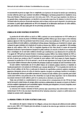 Fabricación de ácido sulfúrico en Riotinto. Una industrialización en las minas
ne incrementaba su precio en origen. Esto se completaba con el proyecto de rescatar los metales que contenían las
escorias sulfurosas, para lo que construyó una planta en Willmington. Las buenas perspectivas se ampliaron con la
firma entre Riotinto yTharsis de un pacto por cinco años, entre 1929 y 1934, por el que repartían a sus clientes en
tres grandes listas, comprometiéndose a no interferir en los mercados respectivos. No obstante, la crisis de los años
30 frustró todos los proyectos. H mercado americano entró en franco retroceso por la depresión y las prácticas pro-
teccionistas. La pirita siguió satisfaciendo un 20% de la demanda de los fabricantes americanos de ácido sulfúrico,
pero, para entonces, sólo una cuarta parte de ese porcentaje procedía de fuera.
FÁBRICAS DE ÁCIDO SULFÚRICO EN RIOTINTO
La producción de ácido sulfúrico se inició en 1889 y continuó con nuevas instalaciones en 1929, ambas por el
procedimiento de cámaras de plomo (UNTHANK SALKIED, pp.85-86). Fábricas que dieron origen a otras industrias
químicas, algunas de ellas han perdurado hasta fecha reciente, si bien muy modificada. En I960 se puso en marcha
una nueva fábrica de ácido sulfúrico, construida por la firma alemana Chemíebau, por el método de contacto -apro-
vechando los gases residuales de la fundición de la pirita en hornos tipo ORKLA-, con capacidad de 180 toneladas
diarias de ácido sulfúrico 100%. En 1962, la Compañía Española de Río Tinto abordó el camino del desarrollo
industrial decidiendo el aprovechamiento integral de la pirita onubense y la creación en Huelva de un complejo quí-
mico y metalúrgico. En ese año hubo conflictos laborales que contribuyeron a una disminución de la producción.
Y en agosto de 1965 paró por razones técnicas y económicas la planta ORKLA En el último trimestre de 1965 co-
menzó a operar la primera de las nuevas instalaciones que se implantaron en el polo industrial de Huelva, de la Punta
del Sebo, la planta que producía al día 675 toneladas de ácido sulfúrico 100%. Era la mayor de España -llegando a
representar su producción el 35% de la nacional- y una de las más importantes de Europa. El plan total de fabrica-
ción de ácido sulfúrico alcanzará cifras de producción próximas al millón de toneladas de ácido monohidrato al año.
El ácido sulfúrico representaba uno de los pilares básicos de la industria química moderna, se empleaba en
España principalmente en la industria de fertilizantes,que consume alrededor de 77% de la producción total. En esta
línea, el ácido sulfúrico de Río Tinto se usaba para la obtención de superfosfatos, productos químicos inorgánicos,
pigmentos, detergentes, proceso de refino de materias vegetales, decapado en metalurgia, beneficio de minerales y
otros. Es interesante destacar el previsible incremento de consumo de ácido sulfúrico, que se esperaba, para la fabri-
cación ácido fosfórico, cuya producción se iba a desarrollar en el país de forma importante. Una vez abastecida las
necesidades internas de ácido sulfúrico, parte de su producción se destinaría a la exportación.
Todas estas actividades se complementaron con una extensa red de comunicaciones de más 350 km de longi-
tud de ferrocarril, central térmica de energía, talleres mecánicos, embarcaderos de mineral en el puerto de Huelva y
servicios auxiliares impregnados por la mentalidad inglesa: viviendas para trabajadores y técnicos, hospitales, escue-
la de formación profesional y otros servicios sociales.
La estructura del conjunto industrial de Huelva presenta unas características bien diferenciadas respecto a la
media del país. En efecto, hay una mayor dependencia de las"industrias extractivas", estando en cambio menos desa-
rrollado los sectores textil y alimentario.
LA PRIMERA FÁBRICA DE ÁCIDO SULFÚRICO (1889-1915)
Por condiciones de espacio y tiempo me veo obligado a esbozar sólo la historia de la fábrica de ácido sulfúrico
entre los años 1889 y 1915. Dejando para más adelante el estudio de las otras dos que existieron con una duración
temporal también corta.
388
 